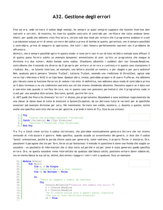 A32. Gestione degli errori

Fino ad or a, nello scr iver e il codice degli esempi, ho sempr e (o quasi sempr e) supposto che l'utente inser isse dati
coer enti e cor r etti. Al massimo, ho inser ito qualche costr utto di contr ollo per ver ificar e che tutto andasse bene.
Infatti, per quello che abbiamo visto fino ad or a, c'er ano solo due modi per evitar e che il pr ogr amma andasse in cr ash
o pr oducesse output pr ivi di senso: scr iver e del codice a pr ova di bomba (e questo, gar antisco, non è sempr e possibile)
o contr ollar e, pr ima di eseguir e le oper azioni, che tutti i dati fosser o per fettamente coer enti con il pr oblema da
affr ontar e.
Ahimï¿½, non è sempr e possibile agir e in questo modo: ci sono cer ti casi in cui né l'uno né l'altr o metodo sono efficaci. E
di questo posso for nir e subito un esempio lampante: ammettiamo di aver scr itto un pr ogr amma che esegua la
divisione tr a due numer i. Molto banale come codice. Chiediamo all'utente i suddetti dati con Console.ReadLine,
contr olliamo che il secondo sia diver so da 0 (pr opr io per evitar e un er r or e a r untime) e in questo caso stampiamo il
r isultato. Ma... se l'utente inser isse, ad esempio, una letter a anziché un numer o, o per sbaglio o per pur o sadismo?
Beh, qualcuno potr à pensar e "Usiamo Tr yCast", tuttavia Tr yCast, essendo una r iedizione di Dir ectCast, agisce solo
ver so tipi r efer ence e Int32 è un tipo base. Qualcun altr o, invece, potr ebbe pr opor r e di usar e Tr yPar se, ma abbiamo
già r ilevato come la funzione Par se sia di vedute r istr ette. In definitiva, non abbiamo alcun modo di contr ollar e pr ima
se il dato immesso o no sia r ealmente coer ente con ciò che stiamo chiedendo all'utente. Possiamo saper e se il dato non
è coer ente solo quando si ver ifica l'er r or e, ma in questo caso non possiamo per metter ci che il pr ogr amma vada in
cr ash per una semplice distr azione. Dovr emo, quindi, ges tire l'er r or e.
In .NET quelli che finor a ho chiamato "er r or i" si dicono, più pr opr iamente, Eccezio ni e sono anch'esse r appr esentate da
una classe: la classe base di tutte le eccezioni è System.Ex ception, da cui der ivano tutte le var ianti per le specifiche
eccezioni (ad esempio divisione per zer o, file inesistente, for mato non valido, ecceter a...). Accanto a queste, esiste
anche uno specifico costr utto che ser ve per gestir le, e pr ende il nome di Tr y. Ecco la sua sintassi:

    1. Try
    2.     'Codice che potrebbe generare l'eccezione
    3. Catch [Variabile] As [Tipo Eccezione]
    4.     'Gestisce l'eccezione [Tipo Eccezione]
    5. End Try

Tr a Tr y e Catch viene scr itto il codice incr iminato, che potr ebbe eventualmente gener ar e l'er r or e che noi stiamo
tentando di r intr acciar e e gestir e. Nello specifico, quando accade un avvenimento del gener e, si dice che il codice
"lancia" un'eccezione, poiché la par ola chiave usata per gener ar la, come vedr emo, è pr opr io Thr ow (= lanciar e). Or a,
passatemi il par agone che sto per far e, for se un po' fantasioso: il metodo in questione è come una fionda che scaglia un
sassolino - un pacchetto di infor mazioni che ci dice tutto sul per chè e sul per come è stato gener ato quello specifico
er r or e. Or a, se questo sassolino viene inter cettato da qualcosa (dal blocco catch), possiamo evitar e danni collater ali,
ma se niente blocca la sua cor sa, ahimé, dovr emmo r ipagar e i vetr i r otti a qualcuno. Ecco un esempio:

   01. Module Module1
   02.     Sub Main()
   03.         Dim a, b As Single
   04.         'ok controlla se a e b sono coerenti
   05.         Dim ok As Boolean = False
   06.
   07.         Do
   08.              'Tenta di leggere i numeri da tastiera
   09.              Try
   10.                  Console.WriteLine("Inserire due numeri non nulli: ")
   11.                  a = Console.ReadLine
   12.                  b = Console.ReadLine
   13.                  'Se il codice arriva fino a questo punto, significa
   14.                  'che non si sono verificate eccezioni
   15.                  ok = True
   16.
 