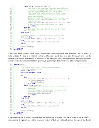 Catch Ex As InvalidCastException
   17.                  'Se, invece, il programma arriva in questo blocco,
   18.                  'vuol dire che abbiamo "preso" (catch) un'eccezione
   19.                  'di tipo InvalidCastException, che è stata
   20.                  '"lanciata" dal codice precedente. Tutti i dati
   21.                  'relativi a quella eccezione sono ora conservati
   22.                  'nella variabile Ex.
   23.                  'Possiamo accedervi oppure no, come in questo caso,
   24.                  'ma sono in ogni caso informazioni utili, come
   25.                  'vedremo fra poco
   26.                  Console.WriteLine("I dati inseriti non sono numeri!")
   27.                  'I dati non sono coerenti, quindi ok = False
   28.                  ok = False
   29.              End Try
   30.              'Richiede gli stessi dati fino a che non si tratta
   31.              'di due numeri
   32.         Loop Until ok
   33.
   34.         'Esegue il controllo su b e poi effettua la divisione
   35.         If b <> 0 Then
   36.              Console.WriteLine("{0} / {1} = {2}", a, b, a / b)
   37.         Else
   38.              Console.WriteLine("Divisione impossibile!")
   39.         End If
   40.
   41.         Console.ReadKey()
   42.     End Sub
   43. End Module

Or a potr este anche chieder vi "Come faccio a saper e quale classe r appr esenta quale eccezione?". Beh, in gener e, si
mette un blocco Tr y dopo aver notato il ver ificar si dell'er r or e e quindi dopo aver letto il messaggio di er r or e che
contiene anche il nome dell'eccezione. In alter nativa si può specificar e come tipo semplicemente Ex ception, ed in quel
caso ver r anno cattur ate tutte le eccezioni gener ate, di qualsiasi tipo. Ecco una var iante dell'esempio pr ecedente:

   01. Module Module1
   02.     Sub Main()
   03.         'a e b sono interi short, ossia possono assumere
   04.         'valori da -32768 a +32767
   05.         Dim a, b As Int16
   06.         Dim ok As Boolean = False
   07.
   08.         Do
   09.              Try
   10.                  Console.WriteLine("Inserire due numeri non nulli: ")
   11.                  a = Console.ReadLine
   12.                  b = Console.ReadLine
   13.                  ok = True
   14.              Catch Ex As Exception
   15.                  'Catturiamo una qualsiasi eccezione e stampiamo il
   16.                  'messaggio
   17.                  'ad essa relativo. Il messaggio è contenuto nella
   18.                  'proprietà Message dell'oggetto Ex.
   19.                  Console.WriteLine(Ex.Message)
   20.                  ok = False
   21.              End Try
   22.         Loop Until ok
   23.
   24.         If b <> 0 Then
   25.              Console.WriteLine("{0} / {1} = {2}", a, b, a / b)
   26.         Else
   27.              Console.WriteLine("Divisione impossibile!")
   28.         End If
   29.
   30.         Console.ReadKey()
   31.     End Sub
   32. End Module

Pr ovando ad inser ir e un numer o tr oppo gr ande o tr oppo piccolo si otter r à "Over flow di un'oper azione ar itmetica.";
inser endo una str inga non conver tibile in numer o si otter r à "Cast non valido dalla str inga [str inga] al tipo 'Shor t'".
 