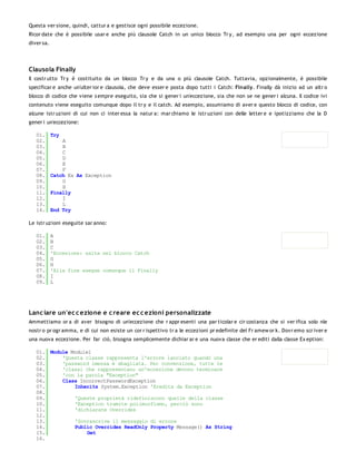 Questa ver sione, quindi, cattur a e gestisce ogni possibile eccezione.
Ricor date che è possibile usar e anche più clausole Catch in un unico blocco Tr y, ad esempio una per ogni eccezione
diver sa.




Clausola Finally
Il costr utto Tr y è costituito da un blocco Tr y e da una o più clausole Catch. Tuttavia, opzionalmente, è possibile
specificar e anche un'ulter ior e clausola, che deve esser e posta dopo tutti i Catch: Finally. Finally dà inizio ad un altr o
blocco di codice che viene s empre eseguito, sia che si gener i un'eccezione, sia che non se ne gener i alcuna. Il codice ivi
contenuto viene eseguito comunque dopo il tr y e il catch. Ad esempio, assumiamo di aver e questo blocco di codice, con
alcune istr uzioni di cui non ci inter essa la natur a: mar chiamo le istr uzioni con delle letter e e ipotizziamo che la D
gener i un'eccezione:

   01.      Try
   02.          A
   03.          B
   04.          C
   05.          D
   06.          E
   07.          F
   08.      Catch Ex As Exception
   09.          G
   10.          H
   11.      Finally
   12.          I
   13.          L
   14.      End Try

Le istr uzioni eseguite sar anno:

   01.      A
   02.      B
   03.      C
   04.      'Eccezione: salta nel blocco Catch
   05.      G
   06.      H
   07.      'Alla fine esegue comunque il Finally
   08.      I
   09.      L




Lanc iare un'ec c ezione e c reare ec c ezioni personalizzate
Ammettiamo or a di aver bisogno di un'eccezione che r appr esenti una par ticolar e cir costanza che si ver ifica solo nle
nostr o pr ogr amma, e di cui non esiste un cor r ispettivo tr a le eccezioni pr edefinite del Fr amew or k. Dovr emo scr iver e
una nuova eccezione. Per far ciò, bisogna semplicemente dichiar ar e una nuova classe che er editi dalla classe Ex eption:

   01. Module Module1
   02.     'Questa classe rappresenta l'errore lanciato quando una
   03.     'password imessa è sbagliata. Per convenzione, tutte le
   04.     'classi che rappresentano un'eccezione devono terminare
   05.     'con la parola "Exception"
   06.     Class IncorrectPasswordException
   07.         Inherits System.Exception 'Eredita da Exception
   08.
   09.         'Queste proprietà ridefiniscono quelle della classe
   10.         'Exception tramite polimorfismo, perciò sono
   11.         'dichiarate Overrides
   12.
   13.         'Sovrascrive il messaggio di errore
   14.         Public Overrides ReadOnly Property Message() As String
   15.              Get
   16.
 
