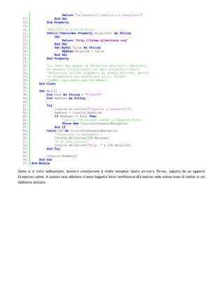 Return "La password inserita ï¿½ sbagliata!"
   17.                    End Get
   18.                End Property
   19.
   20.                'Modifica il link di aiuto
   21.                Public Overrides Property HelpLink() As String
   22.                    Get
   23.                        Return "http://totem.altervista.org"
   24.                    End Get
   25.                    Set(ByVal Value As String)
   26.                        MyBase.HelpLink = value
   27.                    End Set
   28.                End Property
   29.
   30.            'Il resto dei membri di Exception sono molto importanti
   31.            'e vengono inizializzati con dati prelevati tramite
   32.            'Reflection (ultimo argomento di questa sezione), perciò
   33.            'è conveniente non modificare altro. Potete
   34.            'semmai aggiungere qualche membro
   35.        End Class
   36.
   37.        Sub Main()
   38.            Dim Pass As String = "b7dha90"
   39.            Dim NewPass As String
   40.
   41.                Try
   42.                    Console.WriteLine("Inserire la password:")
   43.                    NewPass = Console.ReadLine
   44.                    If NewPass <> Pass Then
   45.                        'Lancia l'eccezione usando la keyword Throw
   46.                        Throw New IncorrectPasswordException
   47.                    End If
   48.                Catch IPE As IncorrectPasswordException
   49.                    'Visualizza il messaggio
   50.                    Console.WriteLine(IPE.Message)
   51.                    'E il link d'aiuto
   52.                    Console.WriteLine("Help: " & IPE.HelpLink)
   53.                End Try
   54.
   55.            Console.ReadKey()
   56.        End Sub
   57. End    Module

Come si è visto nell'esempio, lanciar e un'eccezione è molto semplice: basta scr iver e Thr ow , seguito da un oggetto
Ex ception valido. In questo caso abbiamo cr eato l'oggetto Incor r ectPassw or dEx ception nello stessa linea di codice in cui
l'abbiamo lanciato.
 