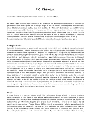 A33. Distruttori

Avver tenza: questo è un capitolo molto tecnico. For se vi sar à più utile in futur o.




Gli oggetti COM (Component Object Model) utilizzati dal vecchio VB6 possedevano una car atter istica peculiar e che
per metteva di deter minar e quando non vi fosse più bisogno di lor o e la memor ia associata potesse esser e r ilasciata:
er ano dotati di un r efer ence counter , ossia di un "contator e di r ifer imenti". Ogni volta che una var iabile veniva
impostata su un oggetto COM, il contator e veniva aumentato di 1, mentr e quando quella var iabile veniva distr utta o se
ne cambiava il valor e, il contator e scendeva di un'unità. Quando tale valor e r aggiungeva lo zer o, gli oggetti venivano
distr utti. Er ano pr esenti alcuni pr oblemi di cor r uzione della memor ia, per ò: ad esempio se due oggetti si puntavano
vicendevolmente ma non er ano utilizzati dall'applicazione, essi non venivano distr utti (r ifer imento cir colar e).
Il meccanismo di gestione della memor ia con il .NET Fr amew or k è molto diver so, e or a vediamo come oper a.




Garbage Collec tion
Questo è il nome del pr ocesso sul quale si basa la gestione della memor ia del Fr amew or k. Quando l'applicazione tenta di
cr ear e un nuovo oggetto e lo spazio disponibile nell'heap managed scar seggia, viene messo in moto questo meccanismo,
attr aver so l'attivazione del Gar bage Collector . Per pr ima cosa vengono visitati tutti gli oggetti pr esenti nello heap: se
ce n'è uno che non è r aggiungibile dall'applicazione, questo viene distr utto. Il pr ocesso è molto sofisticato, in quanto è in
gr ado di r ilevar e anche dipendenze indir ette, come classi non r aggiungibili dir ettamente, r efer enziate da altr e classi
che sono r aggiungibili dir ettamente; r iesce anche a r isolver e il pr oblema opposto, quello del r ifer imento cir colar e. Se
uno o più oggetti non vengono distr utti per chè sono necessar i al pr ogr amma per funzionar e, si dice che essi sono
sopr avvissuti a una Gar bage Collection e appar tengono alla gener azione 1, mentr e quelli inizializzati che non hanno
subito ancor a nessun pr ocesso di r accolta della memor ia sono di gener azione 0. L'indice gener azionale viene
incr ementato di uno fino ad un massimo di 2. Questi ultimi oggetti sono sopr avvissuti a molti contr olli, il che significa
che continuano a esser e utilizzati nello stesso modo: per ciò il Gar bage Collector li sposta in una posizione iniziale
dell'heap managed, in modo che si dovr anno eseguir e meno oper azioni di spostamento della memor ia in seguito. La
stessa cosa vale per le gener azioni successive. Questo sistema assicur a che ci sia sempr e spazio liber o, ma non
gar antisce che ogni oggetto logicamente distr utto lo sia anche fisicamente: se per quegli oggetti che allocano solo
memor ia il pr oblema è r elativo, per altr i che utilizzano file e r isor se ester ne, invece, diventa più complicato. Il
compito di r ilasciar e le r isor se spetta quindi al pr ogr ammator e, che dovr ebbe, in una classe ideale, pr eoccupar si che
quando l'oggetto venga distr utto lo siano cor r ettamente anche le r isor se ad esso associate. Bisogna quindi far e
eseguir e del codice appena pr ima della distr uzione: come? lo vediamo or a.




Finalize
Il metodo Finalize di un oggetto è speciale, poichè viene r ichiamato dal Gar bage Collector "in per sona" dur ante la
r accolta della memor ia. Come già detto, non è possibile saper e quando un oggetto logicamente distr utto lo sar à anche
fisicamente, quindi Finalize potr ebbe esser e eseguito anche diver si secondi, o minuti, o addir ittur a or e, dopo che sia
stato annullato ogni r ifer imento all'oggetto. Come seconda clausola impor tante, è necessar io non acceder e m ai ad
oggetti ester ni in una pr ocedur a Finalize: dato che il GC (acr onimo di gar bage collector ) può distr ugger e gli oggetti in
qualsiasi or dine, non si può esser e sicur i che l'oggetto a cui si sta facendo r ifer imento esista ancor a o sia già stato
distr utto. Questo vale anche per oggetti singleton come Console o Application, o addir ittur a per i tipi Str ing, Byte,
Date e tutti gli altr i (dato che, essendo anch'essi istanze di System.Type, che definisce le car atter istiche di ciascun tipo,
 