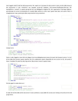 sono soggetti alla GC alla fine del pr ogr amma). Per saper e se il pr ocesso di distr uzione è stato avviato dalla chiusur a
del pr ogr amma si può r ichiamar e una semplice pr opr ietà booleana, Envir onment.HasShutdow nStar ted. Per
esemplificar e i concetti, in questo par agr afo far ò uso dell'oggetto singleton GC, che r appr esenta il Gar bage Collector ,
per mettendo di avviar e for zatamente la r accolta della memor ia e altr e cose: questo no n deve mai esser e fatto in
un'applicazione r eale, poichè potr ebbe compr ometter ne le pr estazioni.

   01. Module Module1
   02.     Class Oggetto
   03.         Sub New()
   04.              Console.WriteLine("Un oggetto sta per essere creato.")
   05.         End Sub
   06.         'La procedura Finalize è definita in System.Object, quindi,
   07.         'per ridefinirla dobbiamo usare il polimorfismo. Inoltre
   08.         'deve essere dichiarata Protected, poichè non può
   09.         'essere richiamata da altro ente se non dal GC e allo
   10.         'stesso tempo è ereditabile
   11.         Protected Overrides Sub Finalize()
   12.              Console.WriteLine("Un oggetto sta per essere distrutto.")
   13.              'Blocca il programma per 4 secondi circa, consentendoci
   14.              'di vedere cosa viene scritto a schermo
   15.              System.Threading.Thread.CurrentThread.Sleep(4000)
   16.         End Sub
   17.     End Class
   18.
   19.     Sub Main()
   20.         Dim O As New Oggetto
   21.         Console.WriteLine("Oggetto = Nothing")
   22.         Console.WriteLine("L'applicazione sta per terminare.")
   23.     End Sub
   24. End Module

L'output sar à:

    1.   Un oggetto sta per essere creato.
    2.   Oggetto = Nothing
    3.   L'applicazione sta per terminare.
    4.   Un oggetto sta per essere distrutto.

Come si vede, l'oggetto viene distr utto do po il ter mine dell'applicazione (siamo for tunati che Console è ancor a "in vita"
pr ima della distr uzione): questo significa che c'er a abbastanza spazio disponibile da non avviar e la GC, che quindi è
stata r imandata fino alla fine del pr ogr amma. Ripr oviamo invece in questo modo:

   01. Sub Main()
   02.     Dim O As New Oggetto
   03.     O = Nothing
   04.     Console.WriteLine("Oggetto = Nothing")
   05.
   06.     'NON PROVATECI A CASA!
   07.     'Forza una garbage collection
   08.     GC.Collect()
   09.     'Attende che tutti i metodi Finalize siano stati eseguiti
   10.     GC.WaitForPendingFinalizers()
   11.
   12.     Console.WriteLine("L'applicazione sta per terminare.")
   13.     Console.ReadKey()
   14. End Sub

Ciò che appar ir à sullo scher mo è:

    1.   Un oggetto sta per essere creato.
    2.   Oggetto = Nothing
    3.   Un oggetto sta per essere distrutto.
    4.   L'applicazione sta per terminare.

Si vede che l'or dine delle ultime due azioni è stato cambiato a causa delle GC avviata anzi tempo pr ima del ter mine del
pr ogr amma.
 