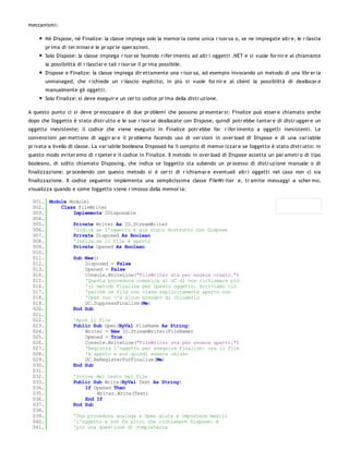 meccanismi:

       Nè Dispose, nè Finalize: la classe impiega solo la memor ia come unica r isor sa o, se ne impiegate altr e, le r ilascia
       pr ima di ter minar e le pr opr ie oper azioni.
       Solo Dispose: la classe impiega r isor se facendo r ifer imento ad altr i oggetti .NET e si vuole for nir e al chiamante
       la possibilità di r ilasciar e tali r isor se il pr ima possibile.
       Dispose e Finalize: la classe impiega dir ettamente una r isor sa, ad esempio invocando un metodo di una libr er ia
       unmanaged, che r ichiede un r ilascio esplicito; in più si vuole for nir e al client la possibilità di deallocar e
       manualmente gli oggetti.
       Solo Finalize: si deve eseguir e un cer to codice pr ima della distr uzione.

A questo punto ci si deve pr eoccupar e di due pr oblemi che possono pr esentar si: Finalize può esser e chiamato anche
dopo che l'oggetto è stato distr utto e le sue r isor se deallocate con Dispose, quindi potr ebbe tantar e di distr ugger e un
oggetto inesistente; il codice che viene eseguito in Finalize potr ebbe far r ifer imento a oggetti inesistenti. Le
convenzioni per mettono di aggir ar e il pr oblema facendo uso di ver sioni in over load di Dispose e di una var iabile
pr ivata a livello di classe. La var iabile booleana Disposed ha il compito di memor izzar e se l'oggetto è stato distr utto: in
questo modo eviter emo di r ipeter e il codice in Finalize. Il metodo in over load di Dispose accetta un par ametr o di tipo
booleano, di solito chiamato Disposing, che indica se l'oggetto sta subendo un pr ocesso di distr uzione manuale o di
finalizzazione: pr ocedendo con questo metodo si è cer ti di r ichiamar e eventuali altr i oggetti nel caso non ci sia
finalizzazione. Il codice seguente implementa una semplicissima classe FileWr iter e, tr amite messaggi a scher mo,
visualizza quando e come l'oggetto viene r imosso dalla memor ia:

 001. Module Module1
 002.     Class FileWriter
 003.         Implements IDisposable
 004.
 005.         Private Writer As IO.StreamWriter
 006.         'Indica se l'oggetto è già stato distrutto con Dispose
 007.         Private Disposed As Boolean
 008.         'Indica se il file è aperto
 009.         Private Opened As Boolean
 010.
 011.         Sub New()
 012.              Disposed = False
 013.              Opened = False
 014.              Console.WriteLine("FileWriter sta per essere creato.")
 015.              'Questa procedura comunica al GC di non richiamare più
 016.              'il metodo Finalize per questo oggetto. Scriviamo ciò
 017.              'perchè se file non viene esplicitamente aperto con
 018.              'Open non c'è alcun bisogno di chiuderlo
 019.              GC.SuppressFinalize(Me)
 020.         End Sub
 021.
 022.         'Apre il file
 023.         Public Sub Open(ByVal FileName As String)
 024.              Writer = New IO.StreamWriter(FileName)
 025.              Opened = True
 026.              Console.WriteLine("FileWriter sta per essere aperto.")
 027.              'Registra l'oggetto per eseguire Finalize: ora il file
 028.              'è aperto e può quindi essere chiuso
 029.              GC.ReRegisterForFinalize(Me)
 030.         End Sub
 031.
 032.         'Scrive del testo nel file
 033.         Public Sub Write(ByVal Text As String)
 034.              If Opened Then
 035.                  Writer.Write(Text)
 036.              End If
 037.         End Sub
 038.
 039.         'Una procedura analoga a Open aiuta a impostare meglio
 040.         'l'oggetto e non fa altro che richiamare Dispose: è
 041.         'più una questione di completezza
 042.
 