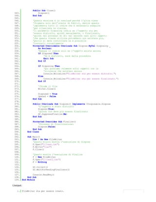 Public Sub Close()
 043.               Dispose()
 044.           End Sub
 045.
 046.           'Questa versione è in overload perchè l'altra viene
 047.           'chiamata solo dall'utente (è Public), mentre questa
 048.           'implementa tutto il codice che è necessario eseguire
 049.           'per rilasciare le risorse.
 050.           'Il parametro Disposing indica se l'oggetto sta per
 051.           'essere distrutto, quindi manualmente, o finalizzato,
 052.           'quindi nel processo di GC: nel secondo caso altri oggetti
 053.           'che questa classe utilizza potrebbero non esistere più,
 054.           'perciò si deve controllare se è possibile
 055.           'invocarli correttamente
 056.           Protected Overridable Overloads Sub Dispose(ByVal Disposing _
 057.               As Boolean)
 058.               'Esegue il codice solo se l'oggetto esiste ancora
 059.               If Disposed Then
 060.                   'Se è distrutto, esce dalla procedura
 061.                   Exit Sub
 062.               End If
 063.
 064.               If Disposing Then
 065.                    'Qui possiamo chiamare altri oggetti con la
 066.                    'sicurezza che esistano ancora
 067.                    Console.WriteLine("FileWriter sta per essere distrutto.")
 068.               Else
 069.                    Console.WriteLine("FileWriter sta per essere finalizzato.")
 070.               End If
 071.
 072.               'Chiude il file
 073.               Writer.Close()
 074.
 075.               Disposed = True
 076.               Opened = False
 077.           End Sub
 078.
 079.           Public Overloads Sub Dispose() Implements IDisposable.Dispose
 080.               'L'oggetto è stato distrutto
 081.               Dispose(True)
 082.               'Quindi non deve più essere finalizzato
 083.               GC.SuppressFinalize(Me)
 084.           End Sub
 085.
 086.           Protected Overrides Sub Finalize()
 087.               'Processo di finalizzazione:
 088.               Dispose(False)
 089.           End Sub
 090.       End Class
 091.
 092.       Sub Main()
 093.           Dim F As New FileWriter
 094.           'Questo blocco mostra l'esecuzione di Dispose
 095.           F.Open("C:test.txt")
 096.           F.Write("Ciao")
 097.           F.Close()
 098.
 099.           'Questo mostra l'esecuzione di Finalize
 100.           F = New FileWriter
 101.           F.Open("C:test2.txt")
 102.           F = Nothing
 103.
 104.           GC.Collect()
 105.           GC.WaitForPendingFinalizers()
 106.
 107.           Console.ReadKey()
 108.       End Sub
 109. End   Module

L'output:

    1. FileWriter sta per essere creato.
    2.
 