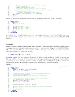 'prossima istruzione, la variabile Frase conterrà:
   21.         ' "Buon giornoCiao"
   22.         Frase = "Buon giorno" + "Ciao"
   23.         'L'operatore "&" può concatenare qualsiasi dato e
   24.         'restituisce una stringa. Dopo la prossima istruzione, la
   25.         'variabile Frase conterrà:
   26.         ' "Il valore decimale è: -0,0003705076"
   27.         Frase = "Il valore decimale è: " & Decimale
   28.     End Sub
   29. End Module

Esistono poi degli speciali oper ator i di assegnamento, che velocizzano l'assegnazione di valor i, alcuni sono:

   01. Module Module1
   02.   Sub Main()
   03.     Dim V, B As Int32
   04.
   05.     V += B 'Equivale a        V   =   V   +   B
   06.     B -= V 'Equivale a        B   =   B   -   V
   07.     V *= B 'Equivale a        V   =   V   *   B
   08.     B /= V 'Equivale a        B   =   B   /   V
   09.   End Sub
   10. End Module

Le fr asi poste dopo un apice (') sono dette co m m enti e ser vono per spiegar e cosa viene scr itto nel codice. Il contenuto
di un commento NON influisce in nessun modo su ciò che è scr itto nel sor gente, ma ha una funzione ESCLUSIVAMENTE
esplicativa.




Le c ostanti
Abbiamo visto che il valor e delle var iabili può esser e modificato a piacimento. Ebbene quello delle costanti, come il
nome sugger isce, no. Esistono per semplificar e le oper azioni. Per esempio, invece di digitar e 3,1415926535897932 per
il Pi g r eco , è possibile dichiar ar e una costante di nome Pi che abbia quel valor e ed utilizzar la nelle espr essioni. La
sintassi per dichiar ar e una costante è la seguente:

    1. Const [nome] As [tipo] = [valore]

Ci sono due lampanti differ enze r ispetto al codice usato per dichiar ar e una var iabile. La pr ima è, ovviamente, l'uso
della keyw or d Con s t al posto di Dim; la seconda consiste nell'assegnazione posta subito dopo la dichiar azione. Infatti,
una costante, per esser e tale, dev e contener e qualcosa: per questo motivo è o bblig ato r io specificar e sempr e, dopo
la dichiar azione, il valor e che la costante assumer à. Questo valor e non potr à mai esser e modificato.
Esempio:

   01. Module Module1
   02.   Sub Main()
   03.     Const Pi As Single = 3.1415926535897932
   04.     Dim Raggio, Area As Double
   05.
   06.     'Questa istruzione scrive sul monitor il messaggio posto tra
   07.     'virgolette nelle parentesi
   08.     Console.WriteLine("Inserire il raggio di un cerchio:")
   09.
   10.     'Questa istruzione leggè un valore immesso dalla tastiera e
   11.     'lo deposita nella variabile Raggio
   12.     Raggio = Console.ReadLine
   13.     Area = Raggio * Raggio * Pi
   14.
   15.     Console.WriteLine("L'Area è: " & Area)
   16.
   17.     'Questa istruzione ferma il programma in attesa della pressione
   18.     'di un pulsante
   19.     Console.ReadKey()
   20.   End Sub
   21. End Module
 