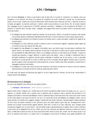 A34. I Delegate

Con il ter mine Deleg ate si indica un par ticolar e tipo di dato che è in gr ado di "contener e" un metodo, ossia una
pr ocedur a o una funzione. Ho messo di pr oposito le vir golette sul ver bo "contener e", poiché non è pr opr iamente
esatto, ma ser ve per r ender e più incisiva la definizione. Come esistono tipi di dato per gli inter i, i decimali, le date, le
str inghe, gli oggetti, ne esistono anche per i metodi, anche se può sembr ar e un po' str ano. Per chi avesse studiato
altr i linguaggi pr ima di appr occiar si al VB.NET, possiamo assimilar e i Delegate ai tipi pr ocedur ali del Pascal o ai
puntator i a funzione del C. Ad ogni modo, i delegate sono legger mente diver si da questi ultimi e pr esentano alcuni
tr atti par ticolar i:

        Un delegate non può contener e quals ias i metodo, ma he dei limiti. Infatti, è in gr ado di contener e solo metodi
        con la stessa signatur e specificata nella definizione del tipo. Fr a br eve vedr emo in cosa consiste questo punto;
        Un delegate può contener e sia metodi di istanza sia metodi statici, a patto che questi r ispettino la r egole di cui
        al punto sopr a;
        Un delegate è un tipo r efer ence, quindi si compor ta come un comunissimo oggetto, seguendo quelle r egole che
        mi sembr a di aver già r ipetuto fino alla noia;
        Un oggetto di tipo delegate è un oggetto immutabile, ossia, una volta cr eato, non può esser e modificato. Per
        questo motivo, non espone alcuna pr opr ietà (tr anne due in sola lettur a). D'altr a par te, questo compor tamento
        er a pr evedibile fin dalla definizione: infatti, se un delegate contiene un r ifer imento ad un metodo - e quindi un
        metodo già esistente e magar i definito in un'altr a par te del codice - come si far ebbe a modificar lo? Non si
        potr ebbe modificar e la signatur e per chè questo andr ebbe in conflitto con la sua natur a, e non si potr ebbe
        modificar ne il cor po per chè si tr atta di codice già scr itto (r icor date che gli oggetti esistono solo a r un-time,
        per chè vengono cr eati solo dopo l'avvio del pr ogr amma, e tutto il codice è già stato compilato e tr asfor mato in
        linguaggio macchina inter medio);
        Un delegate è un tipo s afe, ossia non può mai contener e r ifer imenti ad indir izzi di memor ia che non indichino
        espr essamente un metodo (al contr ar io dei per icolosi puntator i del C).

Mi r endo conto che questa intr oduzione può appar ir e un po' tr oppo teor ica e fumosa, ma ser ve per compr ender e il
compor tamento dei delegate.




Dic hiarazione di un delegate
Un nuovo tipo delegate viene dichiar ato con questa sintassi:

     1. Delegate [Sub/Function] [Nome]([Elenco parametri])

Appar e subito chiar o il legame con i metodi data la for tissima somiglianza della sintassi con quella usata per definir e,
appunto, un metodo. Notate che in questo caso si specifica solo la signatur e (tipo e quantità dei par ametr i) e la
categor ia (pr ocedur a o funzione) del delegate, mentr e il [Nome] indica il nome del nuovo tipo cr eato (così come il nome
di una nuova classe o una nuova str uttur a), ma non vi è tr accia del "cor po" del delegate. Un delegate, infatti, non ha
cor po, per chè, se invocato da un oggetto, esegue i metodi che esso stesso contiene, e quindi esegue il codice contenuto
nei lor o cor pi. Da questo momento in poi, potr emo usar e nel codice questo nuovo tipo per immagazzinar e inter i
metodi con le stesse car atter istiche appena definite. Dato che si tr atta di un tipo r efer ence, per ò, bisogna anche
inizializzar e l'oggetto con un costr uttor e... Qui dovr ebbe sor ger e spontaneamente un dubbio: dove e come si dichiar a
il costr uttor e di un delegate? Fino ad or a, infatti, gli unici tipi r efer ence che abbiamo impar ato a dichiar ar e sono le
classi, e nelle classi è lecito scr iver e un nuovo costr uttor e New nel lor o cor po. Qui, invece, non c'è nessun cor po in cui
por r e un ipotetico costr uttor e. La r ealtà è che si usa sem pr e il costr uttor e di default, ossia quello pr edefinito, che
 