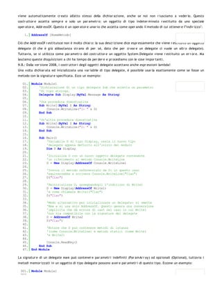 viene automaticamente cr eato all'atto stesso della dichiar azione, anche se noi non r iusciamo a veder lo. Questo
costr uttor e accetta sempr e e solo un par ametr o: un oggetto di tipo indeter minato r estituito da uno speciale
oper ator e, Addr essOf. Questo è un oper ator e unar io che accetta come oper ando il metodo di cui ottener e l'"indir izzo":

    1. AddressOf [NomeMetodo]

Ciò che Addr essOf r estituisce non è molto chiar o: la sua descr izione dice espr essamente che viene r estituito un oggetto
delegate (il che è già abbastanza str ano di per sé, dato che per cr ear e un delegate ci vuole un altr o delegate).
Tuttavia, se si utilizza come par ametr o del costr uttor e un oggetto System.Delegate viene r estituito un er r or e. Ma
lasciamo queste disquisizioni a chi ha tempo da per der e e pr ocediamo con le cose impor tanti.
N.B.: Dalla ver sione 2008, i costr uttor i degli oggetti delegate accettano anche espr essioni lambda!
Una volta dichiar ata ed inizializzata una var iabile di tipo delegate, è possibile usar la esattamente come se fosse un
metodo con la signatur e specificata. Ecco un esempio:

   01. Module Module1
   02.     'Dichiarazione di un tipo delegate Sub che accetta un parametro
   03.     'di tipo stringa.
   04.     Delegate Sub Display(ByVal Message As String)
   05.
   06.     'Una procedura dimostrativa
   07.     Sub Write1(ByVal S As String)
   08.         Console.WriteLine("1: " & S)
   09.     End Sub
   10.
   11.     'Un'altra procedura dimostrativa
   12.     Sub Write2(ByVal S As String)
   13.         Console.WriteLine("2: " & S)
   14.     End Sub
   15.
   16.     Sub Main()
   17.         'Variabile D di tipo Display, ossia il nuovo tipo
   18.         'delegate appena definito all'inizio del modulo
   19.         Dim D As Display
   20.
   21.         'Inizializa D con un nuovo oggetto delegate contenente
   22.         'un riferimento al metodo Console.WriteLine
   23.         D = New Display(AddressOf Console.WriteLine)
   24.
   25.         'Invoca il metodo referenziato da D: in questo caso
   26.         'equivarrebbe a scrivere Console.WriteLine("Ciao")
   27.         D("Ciao")
   28.
   29.         'Reinizializza D, assegnandogli l'indirizzo di Write1
   30.         D = New Display(AddressOf Write1)
   31.         'è come chiamare Write1("Ciao")
   32.         D("Ciao")
   33.
   34.         'Modo alternativo per inizializzare un delegate: si omette
   35.         'New e si usa solo AddressOf. Questo genera una conversione
   36.         'implicita che dà errore di cast nel caso in cui Write1
   37.         'non sia compatibile con la signature del delegate
   38.         D = AddressOf Write2
   39.         D("Ciao")
   40.
   41.         'Notare che D può contenere metodi di istanza
   42.         '(come Console.WriteLine) e metodi statici (come Write1
   43.         'e Write2)
   44.
   45.         Console.ReadKey()
   46.     End Sub
   47. End Module

La signatur e di un delegate no n può contener e par ametr i indefiniti (Par amAr r ay) od opzionali (Optional), tuttavia i
metodi memor izzati in un oggetto di tipo delegate possono aver e par ametr i di questo tipo. Eccone un esempio:

 001. Module Module1
 002.
 