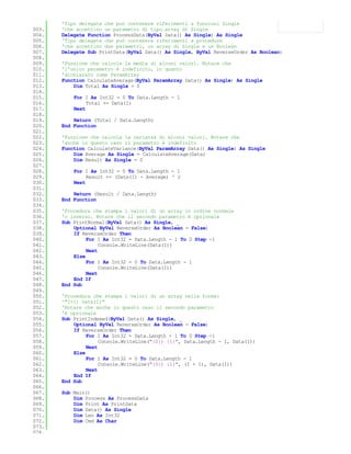 'Tipo delegate che può contenere riferimenti a funzioni Single
003.   'che accettino un parametro di tipo array di Single
004.   Delegate Function ProcessData(ByVal Data() As Single) As Single
005.   'Tipo delegate che può contenere riferimenti a procedure
006.   'che accettino due parametri, un array di Single e un Boolean
007.   Delegate Sub PrintData(ByVal Data() As Single, ByVal ReverseOrder As Boolean)
008.
009.   'Funzione che calcola la media di alcuni valori. Notare che
010.   'l'unico parametro è indefinito, in quanto
011.   'dichiarato come ParamArray
012.   Function CalculateAverage(ByVal ParamArray Data() As Single) As Single
013.       Dim Total As Single = 0
014.
015.       For I As Int32 = 0 To Data.Length - 1
016.            Total += Data(I)
017.       Next
018.
019.       Return (Total / Data.Length)
020.   End Function
021.
022.   'Funzione che calcola la varianza di alcuni valori. Notare che
023.   'anche in questo caso il parametro è indefinito
024.   Function CalculateVariance(ByVal ParamArray Data() As Single) As Single
025.       Dim Average As Single = CalculateAverage(Data)
026.       Dim Result As Single = 0
027.
028.       For I As Int32 = 0 To Data.Length - 1
029.            Result += (Data(I) - Average) ^ 2
030.       Next
031.
032.       Return (Result / Data.Length)
033.   End Function
034.
035.   'Procedura che stampa i valori di un array in ordine normale
036.   'o inverso. Notare che il secondo parametro è opzionale
037.   Sub PrintNormal(ByVal Data() As Single, _
038.       Optional ByVal ReverseOrder As Boolean = False)
039.       If ReverseOrder Then
040.            For I As Int32 = Data.Length - 1 To 0 Step -1
041.                 Console.WriteLine(Data(I))
042.            Next
043.       Else
044.            For I As Int32 = 0 To Data.Length - 1
045.                 Console.WriteLine(Data(I))
046.            Next
047.       End If
048.   End Sub
049.
050.   'Procedura che stampa i valori di un array nella forma:
051.   '"I+1) Data(I)"
052.   'Notare che anche in questo caso il secondo parametro
053.   'è opzionale
054.   Sub PrintIndexed(ByVal Data() As Single, _
055.       Optional ByVal ReverseOrder As Boolean = False)
056.       If ReverseOrder Then
057.            For I As Int32 = Data.Length - 1 To 0 Step -1
058.                 Console.WriteLine("{0}) {1}", Data.Length - I, Data(I))
059.            Next
060.       Else
061.            For I As Int32 = 0 To Data.Length - 1
062.                 Console.WriteLine("{0}) {1}", (I + 1), Data(I))
063.            Next
064.       End If
065.   End Sub
066.
067.   Sub Main()
068.       Dim Process As ProcessData
069.       Dim Print As PrintData
070.       Dim Data() As Single
071.       Dim Len As Int32
072.       Dim Cmd As Char
073.
074.
 