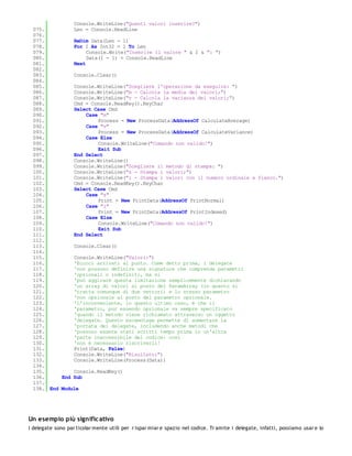 Console.WriteLine("Quanti valori inserire?")
 075.         Len = Console.ReadLine
 076.
 077.         ReDim Data(Len - 1)
 078.         For I As Int32 = 1 To Len
 079.              Console.Write("Inserire il valore " & I & ": ")
 080.              Data(I - 1) = Console.ReadLine
 081.         Next
 082.
 083.         Console.Clear()
 084.
 085.         Console.WriteLine("Scegliere l'operazione da eseguire: ")
 086.         Console.WriteLine("m - Calcola la media dei valori;")
 087.         Console.WriteLine("v - Calcola la varianza dei valori;")
 088.         Cmd = Console.ReadKey().KeyChar
 089.         Select Case Cmd
 090.              Case "m"
 091.                  Process = New ProcessData(AddressOf CalculateAverage)
 092.              Case "v"
 093.                  Process = New ProcessData(AddressOf CalculateVariance)
 094.              Case Else
 095.                  Console.WriteLine("Comando non valido!")
 096.                  Exit Sub
 097.         End Select
 098.         Console.WriteLine()
 099.         Console.WriteLine("Scegliere il metodo di stampa: ")
 100.         Console.WriteLine("s - Stampa i valori;")
 101.         Console.WriteLine("i - Stampa i valori con il numero ordinale a fianco.")
 102.         Cmd = Console.ReadKey().KeyChar
 103.         Select Case Cmd
 104.              Case "s"
 105.                  Print = New PrintData(AddressOf PrintNormal)
 106.              Case "i"
 107.                  Print = New PrintData(AddressOf PrintIndexed)
 108.              Case Else
 109.                  Console.WriteLine("Comando non valido!")
 110.                  Exit Sub
 111.         End Select
 112.
 113.         Console.Clear()
 114.
 115.         Console.WriteLine("Valori:")
 116.         'Eccoci arrivati al punto. Come detto prima, i delegate
 117.         'non possono definire una signature che comprenda parametri
 118.         'opzionali o indefiniti, ma si
 119.         'può aggirare questa limitazione semplicemente dichiarando
 120.         'un array di valori al posto del ParamArray (in quanto si
 121.         'tratta comunque di due vettori) e lo stesso parametro
 122.         'non opzionale al posto del parametro opzionale.
 123.         'L'inconveniente, in questo ultimo caso, è che il
 124.         'parametro, pur essendo opzionale va sempre specificato
 125.         'quando il metodo viene richiamato attraverso un oggetto
 126.         'delegate. Questo escamotage permette di aumentare la
 127.         'portata dei delegate, includendo anche metodi che
 128.         'possono essere stati scritti tempo prima in un'altra
 129.         'parte inaccessibile del codice: così
 130.         'non è necessario riscriverli!
 131.         Print(Data, False)
 132.         Console.WriteLine("Risultato:")
 133.         Console.WriteLine(Process(Data))
 134.
 135.         Console.ReadKey()
 136.     End Sub
 137.
 138. End Module




Un esempio più signific ativo
I delegate sono par ticolar mente utili per r ispar miar e spazio nel codice. Tr amite i delegate, infatti, possiamo usar e lo
 
