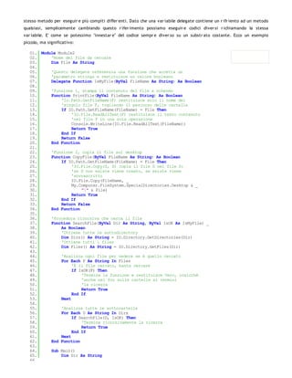 stesso metodo per eseguir e più compiti differ enti. Dato che una var iabile delegate contiene un r ifr iento ad un metodo
qualsiasi, semplicemente cambiando questo r ifer imento possiamo eseguir e codici diver si r ichiamando la stessa
var iabile. E' come se potessimo "innestar e" del codice sempr e diver so su un substr ato costante. Ecco un esempio
piccolo, ma significativo:

   01. Module Module2
   02.     'Nome del file da cercare
   03.     Dim File As String
   04.
   05.     'Questo delegate referenzia una funzione che accetta un
   06.     'parametro stringa e restituisce un valore booleano
   07.     Delegate Function IsMyFile(ByVal FileName As String) As Boolean
   08.
   09.     'Funzione 1, stampa il contenuto del file a schermo
   10.     Function PrintFile(ByVal FileName As String) As Boolean
   11.         'Io.Path.GetFileName(F) restituisce solo il nome del
   12.         'singolo file F, togliendo il percorso delle cartelle
   13.         If IO.Path.GetFileName(FileName) = File Then
   14.              'IO.File.ReadAllText(F) restituisce il testo contenuto
   15.              'nel file F in una sola operazione
   16.              Console.WriteLine(IO.File.ReadAllText(FileName))
   17.              Return True
   18.         End If
   19.         Return False
   20.     End Function
   21.
   22.     'Funzione 2, copia il file sul desktop
   23.     Function CopyFile(ByVal FileName As String) As Boolean
   24.         If IO.Path.GetFileName(FileName) = File Then
   25.              'IO.File.Copy(S, D) copia il file S nel file D:
   26.              'se D non esiste viene creato, se esiste viene
   27.              'sovrascritto
   28.              IO.File.Copy(FileName, _
   29.              My.Computer.FileSystem.SpecialDirectories.Desktop & _
   30.                  "" & File)
   31.              Return True
   32.         End If
   33.         Return False
   34.     End Function
   35.
   36.     'Procedura ricorsiva che cerca il file
   37.     Function SearchFile(ByVal Dir As String, ByVal IsOK As IsMyFile) _
   38.         As Boolean
   39.         'Ottiene tutte le sottodirectory
   40.         Dim Dirs() As String = IO.Directory.GetDirectories(Dir)
   41.         'Ottiene tutti i files
   42.         Dim Files() As String = IO.Directory.GetFiles(Dir)
   43.
   44.         'Analizza ogni file per vedere se è quello cercato
   45.         For Each F As String In Files
   46.              'È il file cercato, basta cercare
   47.              If IsOK(F) Then
   48.                  'Termina la funzione e restituisce Vero, cosicché
   49.                  'anche nel for sulle cartelle si termini
   50.                  'la ricerca
   51.                  Return True
   52.              End If
   53.         Next
   54.
   55.         'Analizza tutte le sottocartelle
   56.         For Each D As String In Dirs
   57.              If SearchFile(D, IsOK) Then
   58.                  'Termina ricorsivamente la ricerca
   59.                  Return True
   60.              End If
   61.         Next
   62.     End Function
   63.
   64.     Sub Main()
   65.         Dim Dir As String
   66.
 