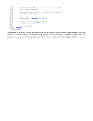 67.         Console.WriteLine("Inserire il nome file da cercare:")
   68.         File = Console.ReadLine
   69.
   70.         Console.WriteLine("Inserire la cartella in cui cercare:")
   71.         Dir = Console.ReadLine
   72.
   73.         'Cerca il file e lo scrive a schermo
   74.         SearchFile(Dir, AddressOf PrintFile)
   75.
   76.         'Cerca il file e lo copia sul desktop
   77.         SearchFile(Dir, AddressOf CopyFile)
   78.
   79.         Console.ReadKey()
   80.     End Sub
   81. End Module

Nel sor gente si vede che si usano pochissime r ighe per far compier e due oper azioni molto differ enti alla stessa
pr ocedur a. In altr e condizioni, un aspir ante pr ogr ammator e che non conoscesse i delegate avr ebbe scr itto due
pr ocedur e inter e, spr ecando più spazio, e condannandosi, inoltr e, a r iscr iver e la stessa cosa per ogni futur a var iante.
 
