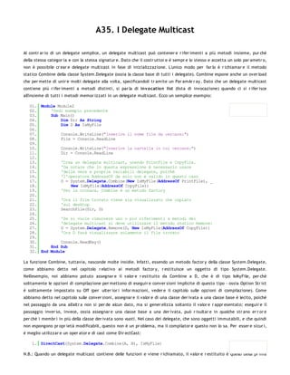 A35. I Delegate Multicast

Al contr ar io di un delegate semplice, un delegate multicast può contener e r ifer imenti a più metodi insieme, pur ché
della stessa categor ia e con la stessa signatur e. Dato che il costr uttor e è sempr e lo stesso e accetta un solo par ametr o,
non è possibile cr ear e delegate multicast in fase di inizializzazione. L'unico modo per far lo è r ichiamar e il metodo
statico Combine della classe System.Delegate (ossia la classe base di tutti i delegate). Combine espone anche un over load
che per mette di unir e molti delegate alla volta, specificandoli tr amite un Par amAr r ay. Dato che un delegate multicast
contiene più r ifer imenti a metodi distinti, si par la di inv o catio n list (lista di invocazione) quando ci si r ifer isce
all'insieme di tutti i metodi memor izzati in un delegate multicast. Ecco un semplice esempio:

   01. Module Module2
   02.     'Vedi esempio precedente
   03.     Sub Main()
   04.         Dim Dir As String
   05.         Dim D As IsMyFile
   06.
   07.         Console.WriteLine("Inserire il nome file da cercare:")
   08.         File = Console.ReadLine
   09.
   10.         Console.WriteLine("Inserire la cartella in cui cercare:")
   11.         Dir = Console.ReadLine
   12.
   13.         'Crea un delegate multicast, unendo PrintFile e CopyFile.
   14.         'Da notare che in questa espressione è necessario usare
   15.         'delle vere e proprie variabili delegate, poiché
   16.         'l'operatore AddressOf da solo non è valido in questo caso
   17.         D = System.Delegate.Combine(New IsMyFile(AddressOf PrintFile), _
   18.              New IsMyFile(AddressOf CopyFile))
   19.         'Per la cronaca, Combine è un metodo factory
   20.
   21.         'Ora il file trovato viene sia visualizzato che copiato
   22.         'sul desktop
   23.         SearchFile(Dir, D)
   24.
   25.         'Se si vuole rimuovere uno o più riferimenti a metodi del
   26.         'delegate multicast si deve utilizzare il metodo statico Remove:
   27.         D = System.Delegate.Remove(D, New IsMyFile(AddressOf CopyFile))
   28.         'Ora D farà visualizzare solamente il file trovato
   29.
   30.         Console.ReadKey()
   31.     End Sub
   32. End Module

La funzione Combine, tuttavia, nasconde molte insidie. Infatti, essendo un metodo factor y della classe System.Delegate,
come abbiamo detto nel capitolo r elativo ai metodi factor y, r estituisce un oggetto di tipo System.Delegate.
Nell'esempio, noi abbiamo potuto assegnar e il valor e r estituito da Combine a D, che è di tipo IsMyFile, per chè
solitamente le opzioni di compilazione per mettono di eseguir e conver sioni implicite di questo tipo - ossia Option Str ict
è solitamente impostato su Off (per ulter ior i infor mazioni, veder e il capitolo sulle opzioni di compilazione). Come
abbiamo detto nel capitolo sulle conver sioni, assegnar e il valor e di una classe der ivata a una classe base è lecito, poichè
nel passaggio da una all'altr a non si per de alcun dato, ma si gener elizza soltanto il valor e r appr esentato; eseguir e il
passaggio inver so, invece, ossia assegnar e una classe base a una der ivata, può r isultar e in qualche str ano er r or e
per chè i membr i in più della classe der ivata sono vuoti. Nel caso dei delegate, che sono oggetti immutabili, e che quindi
non espongono pr opr ietà modificabili, questo non è un pr oblema, ma il compilator e questo non lo sa. Per esser e sicur i,
è meglio utilizzar e un oper ator e di cast come Dir ectCast:

    1. DirectCast(System.Delegate.Combine(A, B), IsMyFile)

N.B.: Quando un delegate multicast contiene delle funzioni e viene r ichiamato, il valor e r estituito è quello della pr ima
 