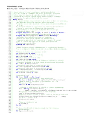 funzione memor izzata.
Ecco or a un altr o esempio molto ar ticolato sui delegate multicast:

 001.    'Questo esempio si basa completamente sulla manipolazione
 002.    'di file e cartelle, argomento non ancora affrontato. Se volete,
 003.    'potete dare uno sguardo ai capitoli relativi nelle parti
 004.    'successive della guida, oppure potete anche limitarvi a leggere
 005.    'i commenti, che spiegano tutto ciò che accade.
 006.    Module Module1
 007.        'In questo esempio eseguiremo delle operazioni su file con i delegate.
 008.        'Nel menù sarà possibile scegliere quali operazioni
 009.        'eseguire (una o tutte insieme) e sotto quali condizioni modificare
 010.        'un file.
 011.        'Il delegate FileFilter rappresenta una funzione che restituisce
 012.        'True se la condizione è soddisfatta. Le condizioni
 013.        'sono racchiuse in un delegate multicast che contiene più
 014.        'funzioni di questo tipo
 015.        Delegate Function FileFilter(ByVal FileName As String) As Boolean
 016.        'Il prossimo delegate rappresenta un'operazione su un file
 017.        Delegate Sub MassFileOperation(ByVal FileName As String)
 018.        'AskForData è un delegate del tipo più semplice.
 019.        'Servirà per reperire le informazioni necessarie ad
 020.        'eseguire le operazioni (ad esempio, se si sceglie di copiare
 021.        'tutti i file di una cartella, si dovrà anche scegliere
 022.        'dove copiare questi file).
 023.        Delegate Sub AskForData()
 024.
 025.         'Queste variabili globali rappresentano le informazioni necesarie
 026.         'per lo svolgimento delle operazioni o la verifica delle condizioni.
 027.
 028.         'Stringa di formato per rinominare i file
 029.         Dim RenameFormat As String
 030.         'Posizione di un file nella cartella
 031.         Dim FileIndex As Int32
 032.         'Directory in cui copiare i file
 033.         Dim CopyDirectory As String
 034.         'File in cui scrivere. Il tipo StreamWriter permette di scrivere
 035.         'facilmente stringhe su un file usando WriteLine come in Console
 036.         Dim LogFile As IO.StreamWriter
 037.         'Limitazioni sulla data di creazione del file
 038.         Dim CreationDateFrom, CreationDateTo As Date
 039.         'Limitazioni sulla data di ultimo accesso al file
 040.         Dim LastAccessDateFrom, LastAccessDateTo As Date
 041.         'Limitazioni sulla dimensione
 042.         Dim SizeFrom, SizeTo As Int64
 043.
 044.         'Rinomina un file
 045.         Sub Rename(ByVal Path As String)
 046.             'Ne prende il nome semplice, senza estensione
 047.             Dim Name As String = IO.Path.GetFileNameWithoutExtension(Path)
 048.             'Apre un oggetto contenente le informazioni sul file
 049.             'di percorso Path
 050.             Dim Info As New IO.FileInfo(Path)
 051.
 052.              'Formatta il nome secondo la stringa di formato RenameFormat
 053.              Name = String.Format(RenameFormat, _
 054.                      Name, FileIndex, Info.Length, Info.LastAccessTime, Info.CreationTime)
 055.              'E aggiunge ancora l'estensione al nome modificato
 056.              Name &= IO.Path.GetExtension(Path)
 057.              'Copia il vecchio file nella stessa cartella, ma con il nuovo nome
 058.              IO.File.Copy(Path, IO.Path.GetDirectoryName(Path) & "" & Name)
 059.              'Elimina il vecchio file
 060.              IO.File.Delete(Path)
 061.
 062.             'Aumenta l'indice di uno
 063.             FileIndex += 1
 064.         End Sub
 065.
 066.         'Funzione che richiede i dati necessari per far funzionare
 067.         'il metodo Rename
 068.         Sub InputRenameFormat()
 069.
 