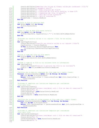 Console.WriteLine("Immettere una stringa di formato valida per rinominare i file.")
070.       Console.WriteLine("I parametri sono:")
071.       Console.WriteLine("0 = Nome originale del file;")
072.       Console.WriteLine("1 = Posizione del file nella cartella, in base 0;")
073.       Console.WriteLine("2 = Dimensione del file, in bytes;")
074.       Console.WriteLine("3 = Data dell'ultimo accesso;")
075.       Console.WriteLine("4 = Data di creazione.")
076.       RenameFormat = Console.ReadLine
077.   End Sub
078.
079.   'Elimina un file di percorso Path
080.   Sub Delete(ByVal Path As String)
081.       IO.File.Delete(Path)
082.   End Sub
083.
084.   'Copia il file da Path alla nuova cartella
085.   Sub Copy(ByVal Path As String)
086.       IO.File.Copy(Path, CopyDirectory & "" & IO.Path.GetFileName(Path))
087.   End Sub
088.
089.   'Richiede una cartella valida in cui copiare i file. Se non esiste,
090.   la crea
091.   Sub InputCopyDirectory()
092.       Console.WriteLine("Inserire una cartella valida in cui copiare i file:")
093.       CopyDirectory = Console.ReadLine
094.       If Not IO.Directory.Exists(CopyDirectory) Then
095.           IO.Directory.CreateDirectory(CopyDirectory)
096.       End If
097.   End Sub
098.
099.   'Scrive il nome del file sul file aperto
100.   Sub Archive(ByVal Path As String)
101.       LogFile.WriteLine(IO.Path.GetFileName(Path))
102.   End Sub
103.
104.   'Chiede il nome di un file su cui scrivere tutte le informazioni
105.   Sub InputLogFile()
106.       Console.WriteLine("Inserire il percorso del file su cui scrivere:")
107.       LogFile = New IO.StreamWriter(Console.ReadLine)
108.   End Sub
109.
110.   'Verifica che la data di creazione del file cada tra i limiti fissati
111.   Function IsCreationDateValid(ByVal Path As String) As Boolean
112.       Dim Info As New IO.FileInfo(Path)
113.       Return (Info.CreationTime >= CreationDateFrom) And (Info.CreationTime >=
              CreationDateTo)
114.   End Function
115.
116.   'Richiede di immettere una limitazione temporale per considerare
117.   'solo certi file
118.   Sub InputCreationDates()
119.       Console.WriteLine("Verranno considerati solo i file con data di creazione:")
120.       Console.Write("Da: ")
121.       CreationDateFrom = Date.Parse(Console.ReadLine)
122.       Console.Write("A: ")
123.       CreationDateTo = Date.Parse(Console.ReadLine)
124.   End Sub
125.
126.   'Verifica che la data di ultimo accesso al file cada tra i limiti fissati
127.   Function IsLastAccessDateValid(ByVal Path As String) As Boolean
128.       Dim Info As New IO.FileInfo(Path)
129.       Return (Info.LastAccessTime >= LastAccessDateFrom) And (Info.LastAccessTime >=
              LastAccessDateTo)
130.   End Function
131.
132.   'Richiede di immettere una limitazione temporale per considerare
133.   'solo certi file
134.   Sub InputLastAccessDates()
135.       Console.WriteLine("Verranno considerati solo i file con data di creazione:")
136.       Console.Write("Da: ")
137.       LastAccessDateFrom = Date.Parse(Console.ReadLine)
138.       Console.Write("A: ")
139.
 