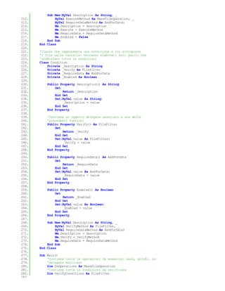 Sub New(ByVal Description As String, _
212.           ByVal ExecuteMethod As MassFileOperation, _
213.           ByVal RequireDataMethod As AskForData)
214.           Me.Description = Description
215.           Me.Execute = ExecuteMethod
216.           Me.RequireData = RequireDataMethod
217.           Me.Enabled = False
218.       End Sub
219.   End Class
220.
221.   'Classe che rappresenta una condizione a cui sottoporre
222.   'i file nella cartella: verranno elaborati solo quelli che
223.   'soddisfano tutte le condizioni
224.   Class Condition
225.       Private _Description As String
226.       Private _Verify As FileFilter
227.       Private _RequireData As AskForData
228.       Private _Enabled As Boolean
229.
230.       Public Property Description() As String
231.           Get
232.               Return _Description
233.           End Get
234.           Set(ByVal value As String)
235.               _Description = value
236.           End Set
237.       End Property
238.
239.       'Contiene un oggetto delegate associato a una delle
240.       'precedenti funzioni
241.       Public Property Verify() As FileFilter
242.           Get
243.               Return _Verify
244.           End Get
245.           Set(ByVal value As FileFilter)
246.               _Verify = value
247.           End Set
248.       End Property
249.
250.       Public Property RequireData() As AskForData
251.           Get
252.               Return _RequireData
253.           End Get
254.           Set(ByVal value As AskForData)
255.               _RequireData = value
256.           End Set
257.       End Property
258.
259.       Public Property Enabled() As Boolean
260.           Get
261.               Return _Enabled
262.           End Get
263.           Set(ByVal value As Boolean)
264.               _Enabled = value
265.           End Set
266.       End Property
267.
268.       Sub New(ByVal Description As String, _
269.           ByVal VerifyMethod As FileFilter, _
270.           ByVal RequireDataMethod As AskForData)
271.           Me.Description = Description
272.           Me.Verify = VerifyMethod
273.           Me.RequireData = RequireDataMethod
274.       End Sub
275.   End Class
276.
277.   Sub Main()
278.       'Contiene tutte le operazioni da eseguire: sarà, quindi, un
279.       'delegate multicast
280.       Dim DoOperations As MassFileOperation
281.       'Contiene tutte le condizioni da verificare
282.       Dim VerifyConditions As FileFilter
283.
 