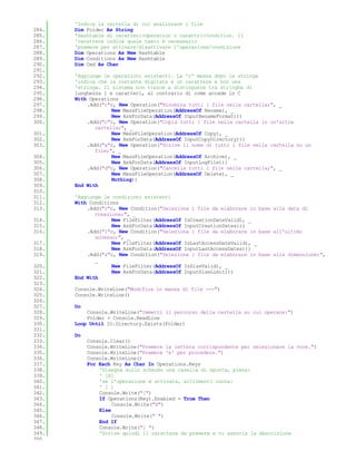 'Indica la cartella di cui analizzare i file
284.   Dim Folder As String
285.   'Hashtable di caratteri-Operation o carattri-Condition. Il
286.   'carattere indica quale tasto è necessario
287.   'premere per attivare/disattivare l'operazione/condizione
288.   Dim Operations As New Hashtable
289.   Dim Conditions As New Hashtable
290.   Dim Cmd As Char
291.
292.   'Aggiunge le operazioni esistenti. La 'c' messa dopo la stringa
293.   'indica che la costante digitata è un carattere e non una
294.   'stringa. Il sistema non riesce a distinguere tra stringhe di
295.   lunghezza 1 e caratteri, al contrario di come accade in C
296.   With Operations
297.       .Add("r"c, New Operation("Rinomina tutti i file nella cartella;", _
298.                New MassFileOperation(AddressOf Rename), _
299.                New AskForData(AddressOf InputRenameFormat)))
300.       .Add("c"c, New Operation("Copia tutti i file nella cartella in un'altra
              cartella;", _
301.                New MassFileOperation(AddressOf Copy), _
302.                New AskForData(AddressOf InputCopyDirectory)))
303.       .Add("a"c, New Operation("Scrive il nome di tutti i file nella cartella su un
              file;", _
304.                New MassFileOperation(AddressOf Archive), _
305.                New AskForData(AddressOf InputLogFile)))
306.       .Add("d"c, New Operation("Cancella tutti i file nella cartella;", _
307.                New MassFileOperation(AddressOf Delete), _
308.                Nothing))
309.   End With
310.
311.   'Aggiunge le condizioni esistenti
312.   With Conditions
313.       .Add("r"c, New Condition("Seleziona i file da elaborare in base alla data di
              creazione;", _
314.                New FileFilter(AddressOf IsCreationDateValid), _
315.                New AskForData(AddressOf InputCreationDates)))
316.       .Add("l"c, New Condition("Seleziona i file da elaborare in base all'ultimo
              accesso;", _
317.                New FileFilter(AddressOf IsLastAccessDateValid), _
318.                New AskForData(AddressOf InputLastAccessDates)))
319.       .Add("s"c, New Condition("Seleziona i file da elaborare in base alla dimensione;",
              _
320.                New FileFilter(AddressOf IsSizeValid), _
321.                New AskForData(AddressOf InputSizeLimit)))
322.   End With
323.
324.   Console.WriteLine("Modifica in massa di file ---")
325.   Console.WriteLine()
326.
327.   Do
328.       Console.WriteLine("Immetti il percorso della cartella su cui operare:")
329.       Folder = Console.ReadLine
330.   Loop Until IO.Directory.Exists(Folder)
331.
332.   Do
333.        Console.Clear()
334.        Console.WriteLine("Premere la lettera corrispondente per selezionare la voce.")
335.        Console.WriteLine("Premere 'e' per procedere.")
336.        Console.WriteLine()
337.        For Each Key As Char In Operations.Keys
338.            'Disegna sullo schermo una casella di spunta, piena:
339.            ' [X]
340.            'se l'operazione è attivata, altrimenti vuota:
341.            ' [ ]
342.            Console.Write("[")
343.            If Operations(Key).Enabled = True Then
344.                 Console.Write("X")
345.            Else
346.                 Console.Write(" ")
347.            End If
348.            Console.Write("] ")
349.            'Scrive quindi il carattere da premere e vi associa la descrizione
350.
 