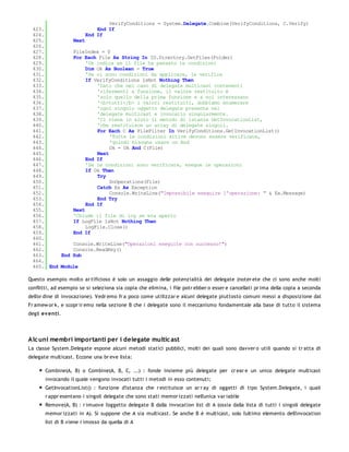 VerifyConditions = System.Delegate.Combine(VerifyConditions, C.Verify)
 423.                  End If
 424.              End If
 425.         Next
 426.
 427.         FileIndex = 0
 428.         For Each File As String In IO.Directory.GetFiles(Folder)
 429.              'Ok indica se il file ha passato le condizioni
 430.              Dim Ok As Boolean = True
 431.              'Se ci sono condizioni da applicare, le verifica
 432.              If VerifyConditions IsNot Nothing Then
 433.                  'Dato che nel caso di delegate multicast contenenti
 434.                  'rifermenti a funzione, il valore restituito è
 435.                  'solo quello della prima funzione e a noi interessano
 436.                  '<b>tutti</b> i valori restituiti, dobbiamo enumerare
 437.                  'ogni singolo oggetto delegate presente nel
 438.                  'delegate multicast e invocarlo singolarmente.
 439.                  'Ci viene in aiuto il metodo di istanza GetInvocationList,
 440.                  'che restituisce un array di delegate singoli.
 441.                  For Each C As FileFilter In VerifyConditions.GetInvocationList()
 442.                       'Tutte le condizioni attive devono essere verificate,
 443.                       'quindi bisogna usare un And
 444.                       Ok = Ok And C(File)
 445.                  Next
 446.              End If
 447.              'Se le condizioni sono verificate, esegue le operazioni
 448.              If Ok Then
 449.                  Try
 450.                       DoOperations(File)
 451.                  Catch Ex As Exception
 452.                       Console.WriteLine("Impossibile eseguire l'operazione: " & Ex.Message)
 453.                  End Try
 454.              End If
 455.         Next
 456.         'Chiude il file di log se era aperto
 457.         If LogFile IsNot Nothing Then
 458.              LogFile.Close()
 459.         End If
 460.
 461.         Console.WriteLine("Operazioni eseguite con successo!")
 462.         Console.ReadKey()
 463.     End Sub
 464.
 465. End Module

Questo esempio molto ar tificioso è solo un assaggio delle potenzialità dei delegate (noter ete che ci sono anche molti
conflitti, ad esempio se si seleziona sia copia che elimina, i file potr ebber o esser e cancellati pr ima della copia a seconda
dell'or dine di invocazione). Vedr emo fr a poco come utilizzar e alcuni delegate piuttosto comuni messi a disposizione dal
Fr amew or k, e scopr ir emo nella sezione B che i delegate sono il meccanismo fondamentale alla base di tutto il sistema
degli ev enti.




Alc uni membri importanti per i delegate multic ast
La classe System.Delegate espone alcuni metodi statici pubblici, molti dei quali sono davver o utili quando si tr atta di
delegate multicast. Eccone una br eve lista:

       Combine(A, B) o Combine(A, B, C, ...) : fonde insieme più delegate per cr ear e un unico delegate multicast
       invocando il quale vengono invocati tutti i metodi in esso contenuti;
       GetInvocationList() : funzione d'istanza che r estituisce un ar r ay di oggetti di tipo System.Delegate, i quali
       r appr esentano i singoli delegate che sono stati memor izzati nell'unica var iabile
       Remove(A, B) : r imuove l'oggetto delegate B dalla invocation list di A (ossia dalla lista di tutti i singoli delegate
       memor izzati in A). Si suppone che A sia multicast. Se anche B è multicast, solo l'ultimo elemento dell'invocation
       list di B viene r imosso da quella di A
 