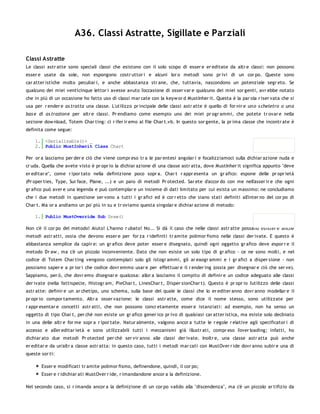A36. Classi Astratte, Sigillate e Parziali

Classi Astratte
Le classi astr atte sono speciali classi che esistono con il solo scopo di esser e er editate da altr e classi: non possono
esser e usate da sole, non espongono costr uttor i e alcuni lor o metodi sono pr ivi di un cor po. Queste sono
car atter istiche molto peculiar i, e anche abbastanza str ane, che, tuttavia, nascondono un potenziale segr eto. Se
qualcuno dei miei venticinque lettor i avesse avuto l'occasione di osser var e qualcuno dei miei sor genti, avr ebbe notato
che in più di un occasione ho fatto uso di classi mar cate con la keyw or d MustInher it. Questa è la par ola r iser vata che si
usa per r ender e as tratta una classe. L'utilizzo pr incipale delle classi astr atte è quello di for nir e un o s cheletro o un a
bas e di as trazion e per altr e classi. Pr endiamo come esempio uno dei miei pr ogr ammi, che potete tr ovar e nella
sezione dow nload, Totem Char ting: ci r ifer ir emo al file Char t.vb. In questo sor gente, la pr ima classe che incontr ate è
definita come segue:

    1. <Serializable()> _
    2. Public MustInherit Class Chart

Per or a lasciamo per der e ciò che viene compr eso tr a le par entesi angolar i e focalizziamoci sulla dichiar azione nuda e
cr uda. Quella che avete visto è pr opr io la dichiar azione di una classe astr atta, dove MustInher it significa appunto "deve
er editar e", come r ipor tato nella definizione poco sopr a. Char t r appr esenta un gr afico: espone delle pr opr ietà
(Pr oper ties, Type, Sur face, Plane, ...) e un paio di metodi Pr otected. Sar ete d'accor do con me nell'asser ir e che ogni
gr afico può aver e una legenda e può contemplar e un insieme di dati limitato per cui esista un massimo: ne concludiamo
che i due metodi in questione ser vono a tutti i gr afici ed è cor r etto che siano stati definiti all'inter no del cor po di
Char t. Ma or a andiamo un po' più in su e tr oviamo questa singolar e dichiar azione di metodo:

    1. Public MustOverride Sub Draw()

Non c'è il cor po del metodo! Aiuto! L'hanno r ubato! No... Si dà il caso che nelle classi astr atte possano esister e anche
metodi astr atti, ossia che devono esser e per for za r idefiniti tr amite polimor fismo nelle classi der ivate. E questo è
abbastanza semplice da capir e: un gr afico deve poter esser e disegnato, quindi ogni oggetto gr afico deve espor r e il
metodo Dr aw , ma c'è un piccolo inconveniente. Dato che non esiste un solo tipo di gr afico - ce ne sono molti, e nel
codice di Totem Char ting vengono contemplati solo gli istogr ammi, gli ar eaogr ammi e i gr afici a disper sione - non
possiamo saper e a pr ior i che codice dovr emmo usar e per effettuar e il r ender ing (ossia per disegnar e ciò che ser ve).
Sappiamo, per ò, che dovr emo disegnar e qualcosa: allor a lasciamo il compito di definir e un codice adeguato alle classi
der ivate (nella fattispecie, Histogr am, PieChar t, LinesChar t, Disper sionChar t). Questo è pr opr io l'utilizzo delle classi
astr atte: definir e un ar chetipo, uno schema, sulla base del quale le classi che lo er editer anno dovr anno modellar e il
pr opr io compor tamento. Altr a osser vazione: le classi astr atte, come dice il nome stesso, sono utilizzate per
r appr esentar e concetti astr atti, che non possono concr etamente esser e istanziati: ad esempio, non ha senso un
oggetto di tipo Char t, per chè non esiste un gr afico gener ico pr ivo di qualsiasi car atter istica, ma esiste solo declinato
in una delle altr e for me sopr a r ipor tate. Natur almente, valgono ancor a tutte le r egole r elative agli specificator i di
accesso e all'er editar ietà e sono utilizzabili tutti i meccanismi già illustr ati, compr eso l'over loading; infatti, ho
dichiar ato due metodi Pr otected per chè ser vir anno alle classi der ivate. Inoltr e, una classe astr atta può anche
er editar e da un'altr a classe astr atta: in questo caso, tutti i metodi mar cati con MustOver r ide dovr anno subir e una di
queste sor ti:

       Esser e modificati tr amite polimor fismo, definendone, quindi, il cor po;
       Esser e r idichiar ati MustOver r ide, r imandandone ancor a la definizione.

Nel secondo caso, si r imanda ancor a la definizione di un cor po valido alla "discendenza", ma c'è un piccolo ar tifizio da
 