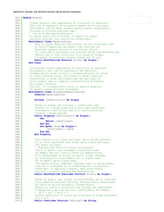 adottar e: eccone una dimostr azione nel pr ossimo esempio:

 001. Module Module1
 002.
 003.     'Classe astratta che rappresenta un risolutore di equazioni.
 004.     'Dato che di equazioni ce ne possono essere molte tipologie
 005.     'differenti, non ha senso rendere questa classe istanziabile.
 006.     'Provando a scrivere qualcosa come:
 007.     ' Dim Eq As New EquationSolver()
 008.     'Vi verrà comunicato un errore, in quanto le classi
 009.     'astratte sono per loro natura non istanziabili
 010.     MustInherit Class EquationSolver
 011.         'Per lo stesso discorso fatto prima, se non conosciamo come
 012.         'è fatta l'equazione che questo tipo contiene non
 013.         'possiamo neppure tentare di risolverla. Perciò
 014.         'ci limitiamo a dichiarare una funzione Solve come MustOverride.
 015.         'Notate che il tipo restituito è un array di Single,
 016.         'in quanto le soluzioni saranno spesso più di una.
 017.         Public MustOverride Function Solve() As Single()
 018.     End Class
 019.
 020.     'La prossima classe rappresenta un risolutore di equazioni
 021.     'polinomiali. Dato che la tipologia è ben definita,
 022.     'avremmo potuto anche <i>non</i> rendere astratta la classe
 023.     'e, nella funzione Solve, utilizzare un Select Case per
 024.     'controllare il grado dell'equazione. Ad ogni modo, è
 025.     'utile vedere come si comporta l'erediterietà attraverso
 026.     'più classi astratte.
 027.     'Inoltre, ci ritornerà molto utile in seguito disporre
 028.     'di questa classe astratta intermedia
 029.     MustInherit Class PolynomialEquationSolver
 030.         Inherits EquationSolver
 031.
 032.         Private _Coefficients() As Single
 033.
 034.         'Array di Single che contiene i coefficienti dei
 035.         'termini di i-esimo grado all'interno dell'equazione.
 036.         'L'elemento 0 dell'array indica il coefficiente del
 037.         'termine a grado massimo.
 038.         Public Property Coefficients() As Single()
 039.              Get
 040.                  Return _Coefficients
 041.              End Get
 042.              Set(ByVal value As Single())
 043.                  _Coefficients = value
 044.              End Set
 045.         End Property
 046.
 047.         'Ecco quello a cui volevo arrivare. Se un metodo astratto
 048.         'lo si vuole mantenere tale anche nella classe derivata,
 049.         'non basta scrivere:
 050.         ' MustOverride Function Solve() As Single()
 051.         'Percè in questo caso verrebbe interpretato come
 052.         'un membro che non c'entra niente con MyBase.Solve,
 053.         'e si genererebbe un errore in quanto stiamo tentando
 054.         'di dichiarare un nuovo membro con lo stesso nome
 055.         'di un membro della classe base.
 056.         'Per questo motivo, dobbiamo comunque usare il polimorfismo
 057.         'come se si trattasse di un normale metodo e dichiararlo
 058.         'Overrides. In aggiunta a questo, deve anche essere
 059.         'astratto, e perciò aggiungiamo MustOverride:
 060.         Public MustOverride Overrides Function Solve() As Single()
 061.
 062.         'Anche in questo caso usiamo il polimorfismo, ma ci riferiamo
 063.         'alla semplice funzione ToString, derivata dalla classe base
 064.         'di tutte le entità esistenti, System.Object.
 065.         'Questa si limita a restituire una stringa che rappresenta
 066.         'l'equazione a partire dai suoi coefficienti. Ad esempio:
 067.         ' 3x^2 + 2x^1 + 4x^0 = 0
 068.         'Potete modificare il codice per eliminare le forme ridondanti
 069.         'x^1 e x^0.
 070.         Public Overrides Function ToString() As String
 071.
 
