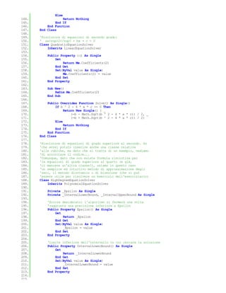 Else
144.               Return Nothing
145.           End If
146.       End Function
147.   End Class
148.
149.   'Risolutore di equazioni di secondo grado:
150.   ' ax<sup>2</sup> + bx + c = 0
151.   Class QuadraticEquationSolver
152.       Inherits LinearEquationSolver
153.
154.       Public Property c() As Single
155.           Get
156.               Return Me.Coefficients(2)
157.           End Get
158.           Set(ByVal value As Single)
159.               Me.Coefficients(2) = value
160.           End Set
161.       End Property
162.
163.       Sub New()
164.           ReDim Me.Coefficients(2)
165.       End Sub
166.
167.       Public Overrides Function Solve() As Single()
168.           If b ^ 2 - 4 * a * c >= 0 Then
169.                Return New Single() { _
170.                    (-b - Math.Sqrt(b ^ 2 - 4 * a * c)) / 2, _
171.                    (-b + Math.Sqrt(b ^ 2 - 4 * a * c)) / 2}
172.           Else
173.                Return Nothing
174.           End If
175.       End Function
176.   End Class
177.
178.   'Risolutore di equazioni di grado superiore al secondo. So
179.   'che avrei potuto inserire anche una classe relativa
180.   'alle cubiche, ma dato che si tratta di un esempio, vediamo
181.   'di accorciare il codice...
182.   'Comunque, dato che non esiste formula risolutiva per
183.   'le equazioni di grado superiore al quarto (e già,
184.   'ci mancava un'altra classe!), usiamo in questo caso
185.   'un semplice ed intuitivo metodo di approssimazione degli
186.   'zeri, il metodo dicotomico o di bisezione (che vi può
187.   'essere utile per risolvere un esercizio dell'eserciziario)
188.   Class HighDegreeEquationSolver
189.       Inherits PolynomialEquationSolver
190.
191.       Private _Epsilon As Single
192.       Private _IntervalLowerBound, _IntervalUpperBound As Single
193.
194.       'Errore desiderato: l'algoritmo si fermerà una volta
195.       'raggiunta una precisione inferiore a Epsilon
196.       Public Property Epsilon() As Single
197.           Get
198.               Return _Epsilon
199.           End Get
200.           Set(ByVal value As Single)
201.               _Epsilon = value
202.           End Set
203.       End Property
204.
205.       'Limite inferiore dell'intervallo in cui cercare la soluzione
206.       Public Property IntervalLowerBound() As Single
207.           Get
208.               Return _IntervalLowerBound
209.           End Get
210.           Set(ByVal value As Single)
211.               _IntervalLowerBound = value
212.           End Set
213.       End Property
214.
215.
 
