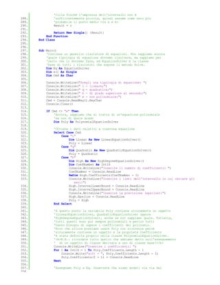 'Cicla finchè l'ampiezza dell'intervallo non è
288.           'sufficientemente piccola, quindi assume come zero più
289.           'probabile il punto medio tra a e b:
290.           Result = c
291.
292.           Return New Single() {Result}
293.       End Function
294.   End Class
295.
296.
297.   Sub Main()
298.       'Contiene un generico risolutore di equazioni. Non sappiamo ancora
299.       'quale tipologia di equazione dovremo risolvere, ma sappiamo per
300.       'certo che lo dovremo fare, ed EquationSolver è la classe
301.       'base di tutti i risolutori che espone il metodo Solve.
302.       Dim Eq As EquationSolver
303.       Dim x() As Single
304.       Dim Cmd As Char
305.
306.       Console.WriteLine("Scegli una tipologia di equazione: ")
307.       Console.WriteLine(" l - lineare;")
308.       Console.WriteLine(" q - quadratica;")
309.       Console.WriteLine(" h - di grado superiore al secondo;")
310.       Console.WriteLine(" e - non polinomiale;")
311.       Cmd = Console.ReadKey().KeyChar
312.       Console.Clear()
313.
314.       If Cmd <> "e" Then
315.           'Ancora, sappiamo che si tratta di un'equazione polinomiale
316.           'ma non di quale grado
317.           Dim Poly As PolynomialEquationSolver
318.
319.           'Ottiene i dati relativi a ciascuna equazione
320.           Select Case Cmd
321.               Case "l"
322.                   Dim Linear As New LinearEquationSolver()
323.                   Poly = Linear
324.               Case "q"
325.                   Dim Quadratic As New QuadraticEquationSolver()
326.                   Poly = Quadratic
327.               Case "h"
328.                   Dim High As New HighDegreeEquationSolver()
329.                   Dim CoefNumber As Int16
330.                   Console.WriteLine("Inserire il numero di coefficienti: ")
331.                   CoefNumber = Console.ReadLine
332.                   ReDim High.Coefficients(CoefNumber - 1)
333.                   Console.WriteLine("Inserire i limti dell'intervallo in cui cercare gli
                          zeri:")
334.                   High.IntervalLowerBound = Console.ReadLine
335.                   High.IntervalUpperBound = Console.ReadLine
336.                   Console.WriteLine("Inserire la precisione (epsilon):")
337.                   High.Epsilon = Console.ReadLine
338.                   Poly = High
339.           End Select
340.
341.           'A questo punto la variabile Poly contiene sicuramente un oggetto
342.           '(LinearEquationSolver, QuadraticEquationSolver oppure
343.           'HighDegreeEquationSolver), anche se non sappiamo quale. Tuttavia,
344.           'tutti questi sono pur sempre polinomiali e perciò tutti
345.           'hanno bisogno di sapere i coefficienti del polinomio.
346.           'Ecco che allora possiamo usare Poly con sicurezza percè
347.           'sicuramente contiene un oggetto e la proprietà Coefficients
348.           'è stata definita proprio nella classe PolynomialEquationSolver.
349.           '<b>N.B.: ricordate tutto quello che abbiamo detto sull'assegnamento
350.           ' di un oggetto di classe derivata a uno di classe base!</b>
351.           Console.WriteLine("Inserire i coefficienti: ")
352.           For I As Int16 = 1 To Poly.Coefficients.Length - 1
353.                Console.Write("a{0} = ", Poly.Coefficients.Length - I)
354.                Poly.Coefficients(I - 1) = Console.ReadLine
355.           Next
356.
357.           'Assegnamo Poly a Eq. Osservate che siamo andati via via dal
358.
 