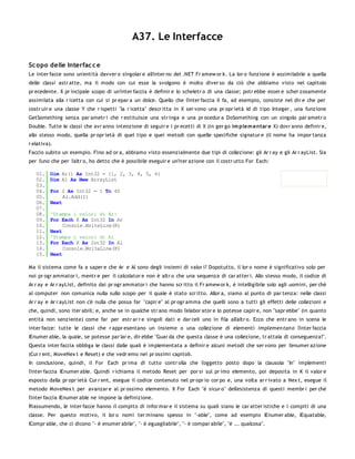 A37. Le Interfacce

Sc opo delle Interfac c e
Le inter facce sono un'entità davver o singolar e all'inter no del .NET Fr amew or k. La lor o funzione è assimilabile a quella
delle classi astr atte, ma il modo con cui esse la svolgono è molto diver so da ciò che abbiamo visto nel capitolo
pr ecedente. Il pr incipale scopo di un'inter faccia è definir e lo scheletr o di una classe; potr ebbe esser e scher zosamente
assimilata alla r icetta con cui si pr epar a un dolce. Quello che l'inter faccia X fa, ad esempio, consiste nel dir e che per
costr uir e una classe Y che r ispetti "la r icetta" descr itta in X ser vono una pr opr ietà Id di tipo Integer , una funzione
GetSomething senza par ametr i che r estituisce una str inga e una pr ocedur a DoSomething con un singolo par ametr o
Double. Tutte le classi che avr anno intenzione di seguir e i pr ecetti di X (in ger go im plem entar e X) dovr anno definir e,
allo stesso modo, quella pr opr ietà di quel tipo e quei metodi con quelle specifiche signatur e (il nome ha impor tanza
r elativa).
Faccio subito un esempio. Fino ad or a, abbiamo visto essenzialmente due tipi di collezione: gli Ar r ay e gli Ar r ayList. Sia
per l'uno che per l'altr o, ho detto che è possibile eseguir e un'iter azione con il costr utto For Each:

   01.    Dim Ar() As Int32 = {1, 2, 3, 4, 5, 6}
   02.    Dim Al As New ArrayList
   03.
   04.    For I As Int32 = 1 To 40
   05.         Al.Add(I)
   06.    Next
   07.
   08.    'Stampa i valori di Ar:
   09.    For Each K As Int32 In Ar
   10.         Console.WriteLine(K)
   11.    Next
   12.    'Stampa i valori di Al
   13.    For Each K As Int32 In Al
   14.         Console.WriteLine(K)
   15.    Next

Ma il sistema come fa a saper e che Ar e Al sono degli insiemi di valor i? Dopotutto, il lor o nome è significativo solo per
noi pr ogr ammator i, mentr e per il calcolator e non è altr o che una sequenza di car atter i. Allo stesso modo, il codice di
Ar r ay e Ar r ayList, definito dai pr ogr ammator i che hanno scr itto il Fr amew or k, è intelligibile solo agli uomini, per chè
al computer non comunica nulla sullo scopo per il quale è stato scr itto. Allor a, siamo al punto di par tenza: nelle classi
Ar r ay e Ar r ayList non c'è nulla che possa far "capir e" al pr ogr amma che quelli sono a tutti gli effetti delle collezioni e
che, quindi, sono iter abili; e, anche se in qualche str ano modo l'elabor ator e lo potesse capir e, non "sapr ebbe" (in quanto
entità non senziente) come far per estr ar r e singoli dati e dar celi uno in fila all'altr o. Ecco che entr ano in scena le
inter facce: tutte le classi che r appr esentano un insieme o una collezione di elementi implemen tan o l'inter faccia
IEnumer able, la quale, se potesse par lar e, dir ebbe "Guar da che questa classe è una collezione, tr attala di conseguenza!".
Questa inter faccia obbliga le classi dalle quali è implementata a definir e alcuni metodi che ser vono per l'enumer azione
(Cur r ent, MoveNex t e Reset) e che vedr emo nei pr ossimi capitoli.
In conclusione, quindi, il For Each pr ima di tutto contr olla che l'oggetto posto dopo la clausola "In" implementi
l'inter faccia IEnumer able. Quindi r ichiama il metodo Reset per por si sul pr imo elemento, poi deposita in K il valor e
esposto dalla pr opr ietà Cur r ent, esegue il codice contenuto nel pr opr io cor po e, una volta ar r ivato a Nex t, esegue il
metodo MoveNex t per avanzar e al pr ossimo elemento. Il For Each "è sicur o" dell'esistenza di questi membr i per chè
l'inter faccia IEnumer able ne impone la definizione.
Riassumendo, le inter facce hanno il compito di infor mar e il sistema su quali siano le car atter istiche e i compiti di una
classe. Per questo motivo, il lor o nomi ter minano spesso in "-able", come ad esempio IEnumer able, IEquatable,
ICompr able, che ci dicono "- è enumer abile", "- è eguagliabile", "- è compar abile", "è ... qualcosa".
 