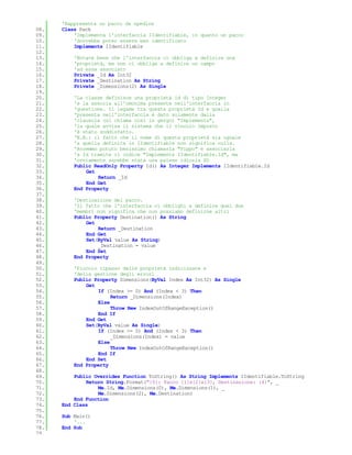 'Rappresenta un pacco da spedire
08.   Class Pack
09.       'Implementa l'interfaccia IIdentifiable, in quanto un pacco
10.       'dovrebbe poter essere ben identificato
11.       Implements IIdentifiable
12.
13.       'Notate bene che l'interfaccia ci obbliga a definire una
14.       'proprietà, ma non ci obbliga a definire un campo
15.       'ad essa associato
16.       Private _Id As Int32
17.       Private _Destination As String
18.       Private _Dimensions(2) As Single
19.
20.       'La classe definisce una proprietà id di tipo Integer
21.       'e la associa all'omonima presente nell'interfaccia in
22.       'questione. Il legame tra questa proprietà Id e quella
23.       'presenta nell'interfaccia è dato solamente dalla
24.       'clausola (si chiama così in gergo) "Implements",
25.       'la quale avvisa il sistema che il vincolo imposto
26.       'è stato soddisfatto.
27.       'N.B.: il fatto che il nome di questa proprietà sia uguale
28.       'a quella definita in IIdentifiable non significa nulla.
29.       'Avremmo potuto benissimo chiamarla "Pippo" e associarla
30.       'a Id tramite il codice "Implements IIdentifiable.Id", ma
31.       'ovviamente sarebbe stata una palese idiozia XD
32.       Public ReadOnly Property Id() As Integer Implements IIdentifiable.Id
33.           Get
34.               Return _Id
35.           End Get
36.       End Property
37.
38.       'Destinazione del pacco.
39.       'Il fatto che l'interfaccia ci obblighi a definire quei due
40.       'membri non significa che non possiamo definirne altri
41.       Public Property Destination() As String
42.           Get
43.               Return _Destination
44.           End Get
45.           Set(ByVal value As String)
46.               _Destination = value
47.           End Set
48.       End Property
49.
50.       'Piccolo ripasso delle proprietà indicizzate e
51.       'della gestione degli errori
52.       Public Property Dimensions(ByVal Index As Int32) As Single
53.           Get
54.               If (Index >= 0) And (Index < 3) Then
55.                    Return _Dimensions(Index)
56.               Else
57.                    Throw New IndexOutOfRangeException()
58.               End If
59.           End Get
60.           Set(ByVal value As Single)
61.               If (Index >= 0) And (Index < 3) Then
62.                    _Dimensions(Index) = value
63.               Else
64.                    Throw New IndexOutOfRangeException()
65.               End If
66.           End Set
67.       End Property
68.
69.       Public Overrides Function ToString() As String Implements IIdentifiable.ToString
70.           Return String.Format("{0}: Pacco {1}x{2}x{3}, Destinazione: {4}", _
71.               Me.Id, Me.Dimensions(0), Me.Dimensions(1), _
72.               Me.Dimensions(2), Me.Destination)
73.       End Function
74.   End Class
75.
76.   Sub Main()
77.       '...
78.   End Sub
79.
 