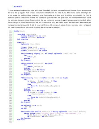End Module

Or a che abbiamo implementato l'inter faccia nella classe Pack, tuttavia, non sappiamo che far cene. Siamo a conoscenza
del fatto che gli oggetti Pack sar anno sicur amente identificabili, ma nulla di più. Ritor niamo, allor a, all'esempio del
pr imo par agr afo: cos'è che r ende ver amente utile IEnumer able, al di là del fatto di r ender e funzionante il For Each? Si
applica a qualsiasi collezione o insieme, non impor ta di quale natur a o per quali scopi, non impor ta nemmeno il codice
che sottende all'enumer azione: l'impor tante è che una vastissima gamma di oggetti possano esser e r icondotti ad un
solo ar chetipo (io ne ho nominati solo due, ma ce ne sono a iosa). Allo stesso modo, potr emo usar e IIdentifiable per
manipolar e una gr an quantità di dati di natur a differ ente. Ad esempio, il codice di sopr a potr ebbe esser e sviluppato
per cr ear e un sistema di gestione di un ufficio postale. Eccone un esempio:

 001. Module Module1
 002.
 003.     Interface IIdentifiable
 004.         ReadOnly Property Id() As Int32
 005.         Function ToString() As String
 006.     End Interface
 007.
 008.     Class Pack
 009.         Implements IIdentifiable
 010.
 011.         Private _Id As Int32
 012.         Private _Destination As String
 013.         Private _Dimensions(2) As Single
 014.
 015.         Public ReadOnly Property Id() As Integer Implements IIdentifiable.Id
 016.              Get
 017.                  Return _Id
 018.              End Get
 019.         End Property
 020.
 021.         Public Property Destination() As String
 022.              Get
 023.                  Return _Destination
 024.              End Get
 025.              Set(ByVal value As String)
 026.                  _Destination = value
 027.              End Set
 028.         End Property
 029.
 030.         Public Property Dimensions(ByVal Index As Int32) As Single
 031.              Get
 032.                  If (Index >= 0) And (Index < 3) Then
 033.                       Return _Dimensions(Index)
 034.                  Else
 035.                       Throw New IndexOutOfRangeException()
 036.                  End If
 037.              End Get
 038.              Set(ByVal value As Single)
 039.                  If (Index >= 0) And (Index < 3) Then
 040.                       _Dimensions(Index) = value
 041.                  Else
 042.                       Throw New IndexOutOfRangeException()
 043.                  End If
 044.              End Set
 045.         End Property
 046.
 047.         Sub New(ByVal Id As Int32)
 048.              _Id = Id
 049.         End Sub
 050.
 051.         Public Overrides Function ToString() As String Implements IIdentifiable.ToString
 052.              Return String.Format("{0:0000}: Pacco {1}x{2}x{3}, Destinazione: {4}", _
 053.                  Me.Id, Me.Dimensions(0), Me.Dimensions(1), _
 054.                  Me.Dimensions(2), Me.Destination)
 055.         End Function
 056.     End Class
 057.
 058.
 