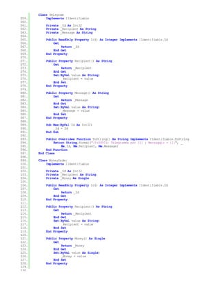 Class Telegram
059.       Implements IIdentifiable
060.
061.       Private _Id As Int32
062.       Private _Recipient As String
063.       Private _Message As String
064.
065.       Public ReadOnly Property Id() As Integer Implements IIdentifiable.Id
066.           Get
067.               Return _Id
068.           End Get
069.       End Property
070.
071.       Public Property Recipient() As String
072.           Get
073.               Return _Recipient
074.           End Get
075.           Set(ByVal value As String)
076.               _Recipient = value
077.           End Set
078.       End Property
079.
080.       Public Property Message() As String
081.           Get
082.               Return _Message
083.           End Get
084.           Set(ByVal value As String)
085.               _Message = value
086.           End Set
087.       End Property
088.
089.       Sub New(ByVal Id As Int32)
090.           _Id = Id
091.       End Sub
092.
093.       Public Overrides Function ToString() As String Implements IIdentifiable.ToString
094.           Return String.Format("{0:0000}: Telegramma per {1} ; Messaggio = {2}", _
095.               Me.Id, Me.Recipient, Me.Message)
096.       End Function
097.   End Class
098.
099.   Class MoneyOrder
100.       Implements IIdentifiable
101.
102.       Private _Id As Int32
103.       Private _Recipient As String
104.       Private _Money As Single
105.
106.       Public ReadOnly Property Id() As Integer Implements IIdentifiable.Id
107.           Get
108.               Return _Id
109.           End Get
110.       End Property
111.
112.       Public Property Recipient() As String
113.           Get
114.               Return _Recipient
115.           End Get
116.           Set(ByVal value As String)
117.               _Recipient = value
118.           End Set
119.       End Property
120.
121.       Public Property Money() As Single
122.           Get
123.               Return _Money
124.           End Get
125.           Set(ByVal value As Single)
126.               _Money = value
127.           End Set
128.       End Property
129.
130.
 