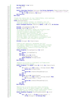 Sub New(ByVal Id As Int32)
131.           _Id = Id
132.       End Sub
133.
134.       Public Overrides Function ToString() As String Implements IIdentifiable.ToString
135.           Return String.Format("{0:0000}: Vaglia postale per {1} ; Ammontare = {2}€", _
136.               Me.Id, Me.Recipient, Me.Money)
137.       End Function
138.   End Class
139.
140.   'Classe che elabora dati di tipo IIdentifiable, ossia qualsiasi
141.   'oggetto che implementi tale interfaccia
142.   Class PostalProcessor
143.       'Tanto per tenersi allenati coi delegate, ecco una
144.       'funzione delegate che funge da filtro per i vari id
145.       Public Delegate Function IdSelector(ByVal Id As Int32) As Boolean
146.
147.       Private _StorageCapacity As Int32
148.       Private _NextId As Int32 = 0
149.       'Un array di interfacce. Quando una variabile viene
150.       'dichiarata come di tipo interfaccia, ciò
151.       'che può contenere è qualsiasi oggetto
152.       'che implementi quell'interfaccia. Per lo stesso
153.       'discorso fatto nel capitolo precedente, noi
154.       'possiamo vedere <i>attraverso</i> l'interfaccia
155.       'solo quei membri che essa espone direttamente, anche
156.       'se il contenuto vero e proprio è qualcosa
157.       'di più
158.       Private Storage() As IIdentifiable
159.
160.       'Capacità del magazzino. Assumeremo che tutti
161.       'gli oggetti rappresentati dalle classi Pack, Telegram
162.       'e MoneyOrder vadano in un magazzino immaginario che,
163.       'improbabilmente, riserva un solo posto per ogni
164.       'singolo elemento
165.       Public Property StorageCapacity() As Int32
166.           Get
167.               Return _StorageCapacity
168.           End Get
169.           Set(ByVal value As Int32)
170.               _StorageCapacity = value
171.               ReDim Preserve Storage(value)
172.           End Set
173.       End Property
174.
175.       'Modifica od ottiene un riferimento all'Index-esimo
176.       'oggetto nell'array Storage
177.       Public Property Item(ByVal Index As Int32) As IIdentifiable
178.           Get
179.               If (Index >= 0) And (Index < Storage.Length) Then
180.                    Return Me.Storage(Index)
181.               Else
182.                    Throw New IndexOutOfRangeException()
183.               End If
184.           End Get
185.           Set(ByVal value As IIdentifiable)
186.               If (Index >= 0) And (Index < Storage.Length) Then
187.                    Me.Storage(Index) = value
188.               Else
189.                    Throw New IndexOutOfRangeException()
190.               End If
191.           End Set
192.       End Property
193.
194.       'Restituisce la prima posizione libera nell'array
195.       'Storage. Anche se in questo esempio non l'abbiamo
196.       'contemplato, gli elementi possono anche essere rimossi
197.       'e quindi lasciare un posto libero nell'array
198.       Public ReadOnly Property FirstPlaceAvailable() As Int32
199.           Get
200.               For I As Int32 = 0 To Me.Storage.Length - 1
201.                    If Me.Storage(I) Is Nothing Then
202.
 