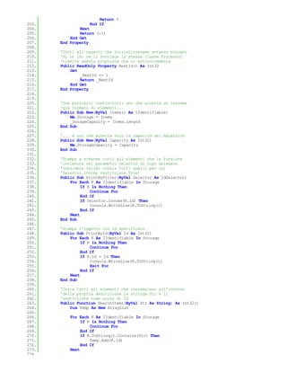 Return I
203.               End If
204.           Next
205.           Return (-1)
206.       End Get
207.   End Property
208.
209.   'Tutti gli oggetti che inizializzeremo avranno bisogno
210.   'di un id: ce lo fornisce la stessa classe Processor
211.   'tramite questa proprietà che si autoincrementa
212.   Public ReadOnly Property NextId() As Int32
213.       Get
214.           _NextId += 1
215.           Return _NextId
216.       End Get
217.   End Property
218.
219.
220.   'Due possibili costruttori: uno che accetta un insieme
221.   'già formato di elementi...
222.   Public Sub New(ByVal Items() As IIdentifiable)
223.       Me.Storage = Items
224.       _SorageCapacity = Items.Length
225.   End Sub
226.
227.   '... e uno che accetta solo la capacità del magazzino
228.   Public Sub New(ByVal Capacity As Int32)
229.       Me.StorageCapacity = Capacity
230.   End Sub
231.
232.   'Stampa a schermo tutti gli elementi che la funzione
233.   'contenuta nel parametro Selector di tipo delegate
234.   'considera validi (ossia tutti quelli per cui
235.   'Selector.Invoke restituisce True)
236.   Public Sub PrintByFilter(ByVal Selector As IdSelector)
237.       For Each K As IIdentifiable In Storage
238.            If K Is Nothing Then
239.                Continue For
240.            End If
241.            If Selector.Invoke(K.Id) Then
242.                Console.WriteLine(K.ToString())
243.            End If
244.       Next
245.   End Sub
246.
247.   'Stampa l'oggetto con Id specificato
248.   Public Sub PrintById(ByVal Id As Int32)
249.       For Each K As IIdentifiable In Storage
250.            If K Is Nothing Then
251.                Continue For
252.            End If
253.            If K.Id = Id Then
254.                Console.WriteLine(K.ToString())
255.                Exit For
256.            End If
257.       Next
258.   End Sub
259.
260.   'Cerca tutti gli elementi che contemplano all'interno
261.   'della propria descrizione la stringa Str e li
262.   'restituisce come array di Id
263.   Public Function SearchItems(ByVal Str As String) As Int32()
264.       Dim Temp As New ArrayList
265.
266.       For Each K As IIdentifiable In Storage
267.            If K Is Nothing Then
268.                Continue For
269.            End If
270.            If K.ToString().Contains(Str) Then
271.                Temp.Add(K.Id)
272.            End If
273.       Next
274.
 