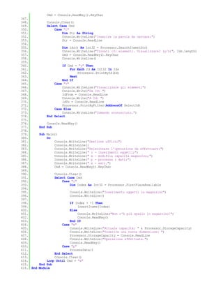 Cmd = Console.ReadKey().KeyChar
347.
348.           Console.Clear()
349.           Select Case Cmd
350.               Case "c"
351.                   Dim Str As String
352.                   Console.WriteLine("Inserire la parola da cercare:")
353.                   Str = Console.ReadLine
354.
355.                   Dim Ids() As Int32 = Processor.SearchItems(Str)
356.                   Console.WriteLine("Trovati {0} elementi. Visualizzare? (y/n)", Ids.Length)
357.                   Cmd = Console.ReadKey().KeyChar
358.                   Console.WriteLine()
359.
360.                   If Cmd = "y" Then
361.                        For Each Id As Int32 In Ids
362.                             Processor.PrintById(Id)
363.                        Next
364.                   End If
365.               Case "v"
366.                   Console.WriteLine("Visualizzare gli elementi")
367.                   Console.Write("Da Id: ")
368.                   IdFrom = Console.ReadLine
369.                   Console.Write("A Id: ")
370.                   IdTo = Console.ReadLine
371.                   Processor.PrintByFilter(AddressOf SelectId)
372.               Case Else
373.                   Console.WriteLine("Comando sconosciuto.")
374.           End Select
375.
376.           Console.ReadKey()
377.       End Sub
378.
379.       Sub Main()
380.           Do
381.               Console.WriteLine("Gestione ufficio")
382.               Console.WriteLine()
383.               Console.WriteLine("Selezionare l'operazione da effettuare:")
384.               Console.WriteLine(" i - inserimento oggetti;")
385.               Console.WriteLine(" m - modifica capacità magazzino;")
386.               Console.WriteLine(" p - processa i dati;")
387.               Console.WriteLine(" e - esci.")
388.               Cmd = Console.ReadKey().KeyChar
389.
390.               Console.Clear()
391.               Select Case Cmd
392.                   Case "i"
393.                       Dim Index As Int32 = Processor.FirstPlaceAvailable
394.
395.                       Console.WriteLine("Inserimento oggetti in magazzino")
396.                       Console.WriteLine()
397.
398.                        If Index > -1 Then
399.                             InsertItems(Index)
400.                        Else
401.                             Console.WriteLine("Non c'è più spazio in magazzino!")
402.                             Console.ReadKey()
403.                        End If
404.                   Case "m"
405.                        Console.WriteLine("Attuale capacità: " & Processor.StorageCapacity)
406.                        Console.WriteLine("Inserire una nuova dimensione: ")
407.                        Processor.StorageCapacity = Console.ReadLine
408.                        Console.WriteLine("Operazione effettuata.")
409.                        Console.ReadKey()
410.                   Case "p"
411.                        ProcessData()
412.               End Select
413.               Console.Clear()
414.           Loop Until Cmd = "e"
415.       End Sub
416. End   Module
 