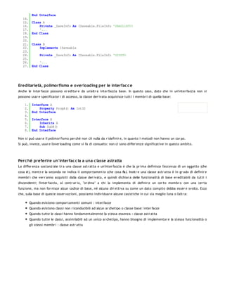 End Interface
   14.
   15.    Class A
   16.        Private _SaveInfo As ISaveable.FileInfo 'SBAGLIATO!
   17.        '...
   18.    End Class
   19.
   20.
   21.    Class B
   22.        Implements ISaveable
   23.
   24.          Private _SaveInfo As ISaveable.FileInfo 'GIUSTO
   25.
   26.        '...
   27.    End Class




Ereditarietà, polimorfismo e overloading per le interfac c e
Anche le inter facce possono er editar e da un'altr a inter faccia base. In questo caso, dato che in un'inter faccia non si
possono usar e specificator i di accesso, la classe der ivata acquisisce tutti i membr i di quella base:

    1.    Interface A
    2.        Property PropA() As Int32
    3.    End Interface
    4.
    5.    Interface B
    6.        Inherits A
    7.        Sub SubB()
    8.    End Interface

Non si può usar e il polimor fismo per chè non c'è nulla da r idefinir e, in quanto i metodi non hanno un cor po.
Si può, invece, usar e l'over loading come si fa di consueto: non ci sono differ enze significative in questo ambito.




Perc hè preferire un'interfac c ia a una c lasse astratta
La differ enza sostanziale tr a una classe astr atta e un'inter faccia è che la pr ima definisce l'es s en za di un oggetto (che
cosa è), mentr e la seconda ne indica il comportamen to (che cosa fa). Inoltr e una classe astr atta è in gr ado di definir e
membr i che ver r anno acquisiti dalla classe der ivata, e quindi dichiar a delle funzionalità di base er editabili da tutti i
discendenti; l'inter faccia, al contr ar io, "or dina" a chi la implementa di definir e un cer to membr o con una cer ta
funzione, ma non for nisce alcun codice di base, né alcuna dir ettiva su come un dato compito debba esser e svolto. Ecco
che, sulla base di queste osser vazioni, possiamo individuar e alcune casistiche in cui sia meglio l'una o l'altr a:

         Quando esistono compor tamenti comuni : inter facce
         Quando esistono classi non r iconducibili ad alcun ar chetipo o classe base: inter facce
         Quando tutte le classi hanno fondamentalmente la stessa essenza : classe astr atta
         Quando tutte le classi, assimilabili ad un unico ar chetipo, hanno bisogno di implementar e la stessa funzionalità o
         gli stessi membr i : classe astr atta
 