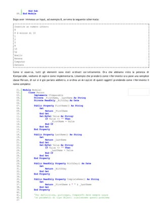 End Sub
   44. End Module

Dopo aver immesso un input, ad esempio 8, avr emo la seguente scher mata:

 Inserire un numero intero:
 8
 8 è minore di 10
 1
 2
 5
 8
 10
 56
 Anello
 Banana
 Computer
 Zanzara


Come si osser va, tutti gli elementi sono stati or dinati cor r ettamente. Or a che abbiamo visto la potenza di
ICompar able, vediamo di capir e come implementar la. L'esempio che pr ender ò come r ifer imento or a pone una semplice
classe Per son, di cui si è già par lato addietr o, e or dina un Ar r ayList di questi oggetti pr endendo come r ifer imento il
nome completo:

   01. Module Module1
   02.     Class Person
   03.         Implements IComparable
   04.         Private _FirstName, _LastName As String
   05.         Private ReadOnly _BirthDay As Date
   06.
   07.         Public Property FirstName() As String
   08.              Get
   09.                  Return _FirstName
   10.              End Get
   11.              Set(ByVal Value As String)
   12.                  If Value <> "" Then
   13.                      _FirstName = Value
   14.                  End If
   15.              End Set
   16.         End Property
   17.
   18.         Public Property LastName() As String
   19.              Get
   20.                  Return _LastName
   21.              End Get
   22.              Set(ByVal Value As String)
   23.                  If Value <> "" Then
   24.                      _LastName = Value
   25.                  End If
   26.              End Set
   27.         End Property
   28.
   29.         Public ReadOnly Property BirthDay() As Date
   30.              Get
   31.                  Return _BirthDay
   32.              End Get
   33.         End Property
   34.
   35.         Public ReadOnly Property CompleteName() As String
   36.              Get
   37.                  Return _FirstName & " " & _LastName
   38.              End Get
   39.         End Property
   40.
   41.         'Per definizione, purtroppo, CompareTo deve sempre usare
   42.         'un parametro di tipo Object: risolveremo questo problema
   43.
 