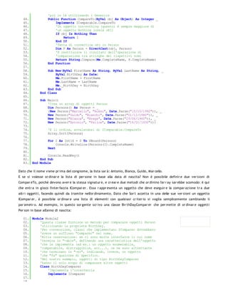 'più in là utilizzando i Generics
   44.             Public Function CompareTo(ByVal obj As Object) As Integer _
   45.                 Implements IComparable.CompareTo
   46.                 'Un oggetto non-nothing (questo) è sempre maggiore di
   47.                 'un oggetto Nothing (ossia obj)
   48.                 If obj Is Nothing Then
   49.                     Return 1
   50.                 End If
   51.                 'Tenta di convertire obj in Person
   52.                 Dim P As Person = DirectCast(obj, Person)
   53.                 'E restituisce il risultato dell'operazione di
   54.                 'comparazione tra stringhe dei rispettivi nomi
   55.                 Return String.Compare(Me.CompleteName, P.CompleteName)
   56.             End Function
   57.
   58.            Sub New(ByVal FirstName As String, ByVal LastName As String, _
   59.                ByVal BirthDay As Date)
   60.                Me.FirstName = FirstName
   61.                Me.LastName = LastName
   62.                Me._BirthDay = BirthDay
   63.            End Sub
   64.        End Class
   65.
   66.        Sub Main()
   67.            'Crea un array di oggetti Person
   68.            Dim Persons() As Person = _
   69.            {New Person("Marcello", "Rossi", Date.Parse("10/10/1992")), _
   70.            New Person("Guido", "Bianchi", Date.Parse("01/12/1980")), _
   71.            New Person("Bianca", "Brega", Date.Parse("23/06/1960")), _
   72.            New Person("Antonio", "Felice", Date.Parse("16/01/1930"))}
   73.
   74.             'E li ordina, avvalendosi di IComparable.CompareTo
   75.             Array.Sort(Persons)
   76.
   77.             For I As Int16 = 0 To UBound(Persons)
   78.                  Console.WriteLine(Persons(I).CompleteName)
   79.             Next
   80.
   81.            Console.ReadKey()
   82.        End Sub
   83. End    Module

Dato che il nome viene pr ima del congnome, la lista sar à: Antonio, Bianca, Guido, Mar cello.
E se si volesse or dinar e la lista di per sone in base alla data di nascita? Non è possibile definir e due ver sioni di
Compar eTo, poichè devono aver e la stessa signatur e, e cr ear e due metodi che or dinino l'ar r ay sar ebbe scomodo: è qui
che entr a in gioco l'inter faccia ICompar er . Essa r appr esenta un oggetto che deve eseguir e la compar azione tr a due
altr i oggetti, facendo quindi da tramite nell'or dinamento. Dato che Sor t accetta in una delle sue ver sioni un oggetto
ICompar er , è possibile or dinar e una lista di elementi con qualsiasi cr iter io si voglia semplicemente cambiando il
par ametr o. Ad esempio, in questo sor gente scr ivo una classe Bir thDayCompar er che per mette di or dinar e oggetti
Per son in base all'anno di nascita:

   01. Module Module2
   02.     'Questa classe fornisce un metodo per comparare oggetti Person
   03.     'utilizzando la proprietà BirthDay.
   04.     'Per convenzione, classi che implementano IComparer dovrebbero
   05.     'avere un suffisso "Comparer" nel nome.
   06.     'Altra osservazione: se ci sono molte interfacce il cui nome
   07.     'termina in "-able", definendo una caratteristica dell'oggetto
   08.     'che le implementa (ad es.: un oggetto enumerabile,
   09.     'comparabile, distruggibile, ecc...), ce ne sono altrettante
   10.     'che terminano in "-er", indicando, invece, un oggetto
   11.     'che "fa" qualcosa di specifico.
   12.     'Nel nostro esempio, oggetti di tipo BirthDayComparer
   13.     'hanno il solo scopo di comparare altre oggetti
   14.     Class BirthDayComparer
   15.         'Implementa l'interfaccia
   16.         Implements IComparer
   17.
   18.
 