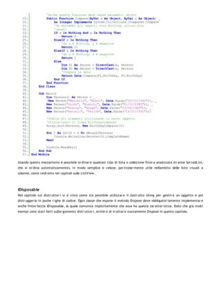'Anche questa funzione deve usare parametri object
   19.            Public Function Compare(ByVal x As Object, ByVal y As Object) _
   20.                As Integer Implements System.Collections.IComparer.Compare
   21.                'Se entrambi gli oggetti sono Nothing, allora sono
   22.                'uguali
   23.                If x Is Nothing And y Is Nothing Then
   24.                     Return 0
   25.                ElseIf x Is Nothing Then
   26.                     'Se x è Nothing, y è maggiore
   27.                     Return -1
   28.                ElseIf y Is Nothing Then
   29.                     'Se y è Nothing, x è maggiore
   30.                     Return 1
   31.                Else
   32.                     Dim P1 As Person = DirectCast(x, Person)
   33.                     Dim P2 As Person = DirectCast(y, Person)
   34.                     'Compara le date
   35.                     Return Date.Compare(P1.BirthDay, P2.BirthDay)
   36.                End If
   37.            End Function
   38.        End Class
   39.
   40.        Sub Main()
   41.            Dim Persons() As Person = _
   42.            {New Person("Marcello", "Rossi", Date.Parse("10/10/1992")), _
   43.            New Person("Guido", "Bianchi", Date.Parse("01/12/1980")), _
   44.            New Person("Bianca", "Brega", Date.Parse("23/06/1960")), _
   45.            New Person("Antonio", "Felice", Date.Parse("16/01/1930"))}
   46.
   47.             'Ordina gli elementi utilizzando il nuovo oggetto
   48.             'inizializato in linea BirthDayComparer
   49.             Array.Sort(Persons, New BirthDayComparer())
   50.
   51.             For I As Int16 = 0 To UBound(Persons)
   52.                  Console.WriteLine(Persons(I).CompleteName)
   53.             Next
   54.
   55.            Console.ReadKey()
   56.        End Sub
   57. End    Module

Usando questo meccanismo è possibile or dinar e qualsiasi tipo di lista o collezione fin'or a analizzata (tr anne Sor tedList,
che si or dina automaticamente), in modo semplice e veloce, par ticolar mente utile nell'ambito delle liste visuali a
colonne, come vedr emo nei capitoli sulle ListView .




IDisposable
Nel capitolo sui distr uttor i si è visto come sia possibile utilizzar e il costr utto Using per gestir e un oggetto e poi
distr ugger lo in poche r ighe di codice. Ogni classe che espone il metodo Dispose deve obbligator iamente implementar e
anche l'inter faccia IDisposable, la quale comunica implicitamente che essa ha questa car atter istica. Dato che già molti
esempi sono stati fatti sull'ar gomento distr uttor i, eviter ò di tr attar e nuovamente Dispose in questo capitolo.
 