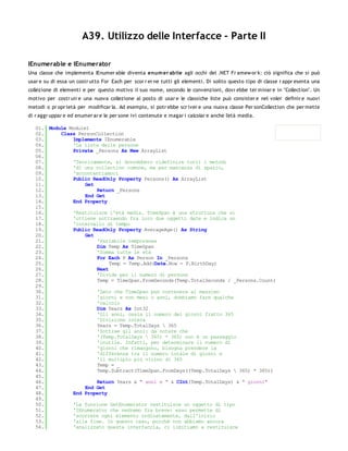 A39. Utilizzo delle Interfacce - Parte II

IEnumerable e IEnumerator
Una classe che implementa IEnumer able diventa enum er abile agli occhi del .NET Fr amew or k: ciò significa che si può
usar e su di essa un costr utto For Each per scor r er ne tutti gli elementi. Di solito questo tipo di classe r appr esenta una
collezione di elementi e per questo motivo il suo nome, secondo le convenzioni, dovr ebbe ter minar e in "Collection". Un
motivo per costr uir e una nuova collezione al posto di usar e le classiche liste può consister e nel voler definir e nuovi
metodi o pr opr ietà per modificar la. Ad esempio, si potr ebbe scr iver e una nuova classe Per sonCollection che per mette
di r aggr uppar e ed enumer ar e le per sone ivi contenute e magar i calcolar e anche l'età media.

   01. Module Module1
   02.     Class PersonCollection
   03.         Implements IEnumerable
   04.         'La lista delle persone
   05.         Private _Persons As New ArrayList
   06.
   07.         'Teoricamente, si dovrebbero ridefinire tutti i metodi
   08.         'di una collection comune, ma per mancanza di spazio,
   09.         'accontentiamoci
   10.         Public ReadOnly Property Persons() As ArrayList
   11.              Get
   12.                  Return _Persons
   13.              End Get
   14.         End Property
   15.
   16.         'Restituisce l'età media. TimeSpan è una struttura che si
   17.         'ottiene sottraendo fra loro due oggetti date e indica un
   18.         'intervallo di tempo
   19.         Public ReadOnly Property AverageAge() As String
   20.              Get
   21.                  'Variabile temporanea
   22.                  Dim Temp As TimeSpan
   23.                  'Somma tutte le età
   24.                  For Each P As Person In _Persons
   25.                       Temp = Temp.Add(Date.Now - P.BirthDay)
   26.                  Next
   27.                  'Divide per il numero di persone
   28.                  Temp = TimeSpan.FromSeconds(Temp.TotalSeconds / _Persons.Count)
   29.
   30.                  'Dato che TimeSpan può contenere al massimo
   31.                  'giorni e non mesi o anni, dobbiamo fare qualche
   32.                  'calcolo
   33.                  Dim Years As Int32
   34.                  'Gli anni, ossia il numero dei giorni fratto 365
   35.                  'Divisione intera
   36.                  Years = Temp.TotalDays  365
   37.                  'Sottrae gli anni: da notare che
   38.                  '(Temp.TotalDays  365) * 365) non è un passaggio
   39.                  'inutile. Infatti, per determinare il numero di
   40.                  'giorni che rimangono, bisogna prendere la
   41.                  'differenza tra il numero totale di giorni e
   42.                  'il multiplo più vicino di 365
   43.                  Temp = _
   44.                  Temp.Subtract(TimeSpan.FromDays((Temp.TotalDays  365) * 365))
   45.
   46.                  Return Years & " anni e " & CInt(Temp.TotalDays) & " giorni"
   47.              End Get
   48.         End Property
   49.
   50.         'La funzione GetEnumerator restituisce un oggetto di tipo
   51.         'IEnumerator che vedremo fra breve: esso permette di
   52.         'scorrere ogni elemento ordinatamente, dall'inizio
   53.         'alla fine. In questo caso, poichè non abbiamo ancora
   54.         'analizzato questa interfaccia, ci limitiamo a restituisce
   55.
 