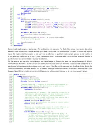 'l'IEnumerator predefinito per un ArrayList
   56.            Public Function GetEnumerator() As IEnumerator _
   57.                Implements IEnumerable.GetEnumerator
   58.                Return _Persons.GetEnumerator
   59.            End Function
   60.        End Class
   61.
   62.        Sub Main()
   63.            Dim Persons As New PersonCollection
   64.            With Persons.Persons
   65.                .Add(New Person("Marcello", "Rossi", Date.Parse("10/10/1992")))
   66.                .Add(New Person("Guido", "Bianchi", Date.Parse("01/12/1980")))
   67.                .Add(New Person("Bianca", "Brega", Date.Parse("23/06/1960")))
   68.                .Add(New Person("Antonio", "Felice", Date.Parse("16/01/1930")))
   69.            End With
   70.
   71.             For Each P As Person In Persons
   72.                  Console.WriteLine(P.CompleteName)
   73.             Next
   74.             Console.WriteLine("Età media: " & Persons.AverageAge)
   75.             '> 41 anni e 253 giorni
   76.
   77.            Console.ReadKey()
   78.        End Sub
   79. End    Module

Come si vede dall'esempio, è lecito usar e Per sonCollection nel costr utto For Each: l'iter azione viene svolta dal pr imo
elemento inser ito all'ultimo, poichè l'IEnumer ator dell'Ar r ayList oper a in questo modo. Tuttavia, cr eando una diver sa
classe che implementa IEnumer ator si può scor r er e la collezione in qualsiasi modo: dal più giovane al più vecchio, al
pr imo all'ultimo, dall'ultimo al pr imo, a caso, saltandone alcuni, a seconda dell'or a di cr eazione ecceter a. Quindi in
questo modo si può per sonalizzar e la pr opr ia collezione.
Ciò che occor r e per costr uir e cor r ettamente una classe basata su IEnumer ator sono tr e metodi fondamentali definiti
nell'inter faccia: MoveNex t è una funzione che r estituisce Tr ue se esiste un elemento successivo nella collezione (e in
questo caso lo imposta come elemento cor r ente), altr imenti False; Cur r ent è una pr opr ietà ReadOnly di tipo Object che
r estituisce l'elemento cor r ente; Reset è una pr ocedur a senza par ametr i che r esetta il contator e e fa iniziar e il ciclo
daccapo. Quest'ultimo metodo non viene mai utilizzato, ma nell'esempio che segue ne scr iver ò comunque il cor po:

 001. Module Module1
 002.     Class PersonCollection
 003.         Implements IEnumerable
 004.         'La lista delle persone
 005.         Private _Persons As New ArrayList
 006.
 007.         'Questa classe ha il compito di scorrere ordinatamente gli
 008.         'elementi della lista, dal più vecchio al più giovane
 009.         Private Class PersonAgeEnumerator
 010.              Implements IEnumerator
 011.
 012.              'Per enumerare gli elementi, la classe ha bisogno di un
 013.              'riferimento ad essi: perciò si deve dichiarare ancora
 014.              'un nuovo ArrayList di Person. Questo passaggio è
 015.              'facoltativo nelle classi nidificate come questa, ma è
 016.              'obbligatorio in tutti gli altri casi
 017.              Private Persons As New ArrayList
 018.              'Per scorrere la collezione, si userà un comune indice
 019.              Private Index As Int32
 020.
 021.              'Essendo una normalissima classe, è lecito definire un
 022.              'costruttore, che in questo caso inizializza la
 023.              'collezione
 024.              Sub New(ByVal Persons As ArrayList)
 025.                  'Ricordate: poichè ArrayList deriva da Object, è
 026.                  'un tipo reference. Assegnare Persons a Me.Persons
 027.                  'equivale ad assegnarne l'indirizzo e quindi ogni
 028.                  'modifica su questo arraylist privato si rifletterà
 029.                  'su quello passato come parametro. Si può
 030.                  'evitare questo problema clonando la lista
 031.
 