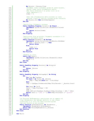 Me.Persons = Persons.Clone
032.                'MoveNext viene richiamato prima di usare Current,
033.                'quindi Index verrà incrementata subito.
034.                'Per farla diventare 0 al primo ciclo la si
035.                'deve impostare a -1
036.                Index = -1
037.
038.               'Dato che l'enumeratore deve scorrere la lista
039.               'secondo l'anno di nascita, bisogna prima ordinarla
040.               Me.Persons.Sort(New BirthDayComparer)
041.           End Sub
042.
043.           'Restituisce l'elemento corrente
044.           Public ReadOnly Property Current() As Object _
045.               Implements System.Collections.IEnumerator.Current
046.               Get
047.                   Return Persons(Index)
048.               End Get
049.           End Property
050.
051.           'Restituisce True se esiste l'elemento successivo e lo
052.           'imposta, altrimenti False
053.           Public Function MoveNext() As Boolean _
054.               Implements System.Collections.IEnumerator.MoveNext
055.               If Index = Persons.Count - 1 Then
056.                    Return False
057.               Else
058.                    Index += 1
059.                    Return True
060.               End If
061.           End Function
062.
063.           'Resetta il ciclo
064.           Public Sub Reset() _
065.               Implements System.Collections.IEnumerator.Reset
066.               Index = -1
067.           End Sub
068.       End Class
069.
070.       Public ReadOnly Property Persons() As ArrayList
071.           Get
072.               Return _Persons
073.           End Get
074.       End Property
075.
076.       Public ReadOnly Property AverageAge() As String
077.           Get
078.               Dim Temp As TimeSpan
079.               For Each P As Person In _Persons
080.                    Temp = Temp.Add(Date.Now - P.BirthDay)
081.               Next
082.               Temp = TimeSpan.FromSeconds(Temp.TotalSeconds / _Persons.Count)
083.
084.               Dim Years As Int32
085.               Years = Temp.TotalDays  365
086.               Temp = _
087.               Temp.Subtract(TimeSpan.FromDays((Temp.TotalDays  365) * 365))
088.               Return Years & " anni e " & CInt(Temp.TotalDays) & " giorni"
089.           End Get
090.       End Property
091.
092.       'La funzione GetEnumerator restituisce ora un oggetto di
093.       'tipo IEnumerator che abbiamo definito in una classe
094.       'nidificata e il ciclo For Each scorrerà quindi
095.       'dal più vecchio al più giovane
096.       Public Function GetEnumerator() As IEnumerator _
097.           Implements IEnumerable.GetEnumerator
098.           Return New PersonAgeEnumerator(_Persons)
099.       End Function
100.   End Class
101.
102.   Sub Main()
103.
 