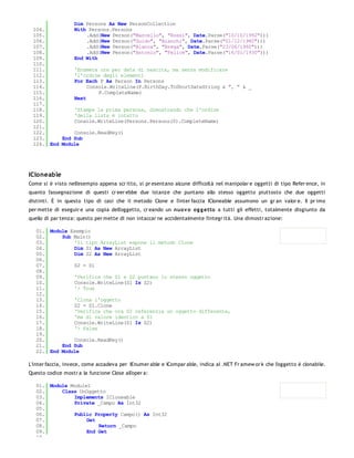 Dim Persons As New PersonCollection
 104.         With Persons.Persons
 105.              .Add(New Person("Marcello", "Rossi", Date.Parse("10/10/1992")))
 106.              .Add(New Person("Guido", "Bianchi", Date.Parse("01/12/1980")))
 107.              .Add(New Person("Bianca", "Brega", Date.Parse("23/06/1960")))
 108.              .Add(New Person("Antonio", "Felice", Date.Parse("16/01/1930")))
 109.         End With
 110.
 111.         'Enumera ora per data di nascita, ma senza modificare
 112.         'l'ordine degli elementi
 113.         For Each P As Person In Persons
 114.              Console.WriteLine(P.BirthDay.ToShortDateString & ", " & _
 115.                  P.CompleteName)
 116.         Next
 117.
 118.         'Stampa la prima persona, dimostrando che l'ordine
 119.         'della lista è intatto
 120.         Console.WriteLine(Persons.Persons(0).CompleteName)
 121.
 122.         Console.ReadKey()
 123.     End Sub
 124. End Module




ICloneable
Come si è visto nell'esempio appena scr itto, si pr esentano alcune difficoltà nel manipolar e oggetti di tipo Refer ence, in
quanto l'assegnazione di questi cr eer ebbe due istanze che puntano allo stesso oggetto piuttosto che due oggetti
distinti. È in questo tipo di casi che il metodo Clone e l'inter faccia ICloneable assumono un gr an valor e. Il pr imo
per mette di eseguir e una copia dell'oggetto, cr eando un nuo v o og g etto a tutti gli effetti, totalmente disgiunto da
quello di par tenza: questo per mette di non intaccar ne accidentalmente l'integr ità. Una dimostr azione:

   01. Module Esempio
   02.     Sub Main()
   03.         'Il tipo ArrayList espone il metodo Clone
   04.         Dim S1 As New ArrayList
   05.         Dim S2 As New ArrayList
   06.
   07.         S2 = S1
   08.
   09.         'Verifica che S1 e S2 puntano lo stesso oggetto
   10.         Console.WriteLine(S1 Is S2)
   11.         '> True
   12.
   13.         'Clona l'oggetto
   14.         S2 = S1.Clone
   15.         'Verifica che ora S2 referenzia un oggetto differente,
   16.         'ma di valore identico a S1
   17.         Console.WriteLine(S1 Is S2)
   18.         '> False
   19.
   20.         Console.ReadKey()
   21.     End Sub
   22. End Module

L'inter faccia, invece, come accadeva per IEnumer able e ICompar able, indica al .NET Fr amew or k che l'oggetto è clonabile.
Questo codice mostr a la funzione Close all'oper a:

   01. Module Module1
   02.     Class UnOggetto
   03.         Implements ICloneable
   04.         Private _Campo As Int32
   05.
   06.         Public Property Campo() As Int32
   07.              Get
   08.                  Return _Campo
   09.              End Get
   10.
 