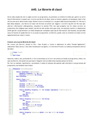 A40. Le librerie di classi

Cer te volte accade che non si voglia scr iver e un pr ogr amma, ma piuttosto un insieme di utilità per gestir e un cer to
tipo di infor mazioni. In questi casi, si scr ive una libr er ia di classi, ossia un insieme, appunto, di namespace, classi e tipi
che ser vono ad un deter minato scopo. Potete tr ovar e un esempio tr a i sor genti della sezione Dow nload: mi r ifer isco a
Mp3 Deep Analyzer , una libr er ia di classi che for nisce str umenti per legger e e scr iver e tag ID3 nei file mp3 (per
ulter ior i infor mazioni sull'ar gomento, consultar e la sezione FFS). Con quel pr ogetto non ho voluto scr iver e un
pr ogr amma che svolgesse quei compiti, per chè da solo sar ebe stato poco utile, ma piuttosto metter e a disposizione
anche agli altr i pr ogr ammator i un modo semplice per manipolar e quel tipo di infor mazioni. Così facendo, uno potr ebbe
usar e le funzioni di quella libr er ia in un pr opr io pr ogr amma. Le libr er ie, quindi, sono un inventar io di classi scr itto
appositamente per esser e r iusato.




Creare una nuova libreria di c lassi
Per cr ear e una libr er ia, cliccate su File > New Pr oject e, invece si selezionar e la solita "Console Application",
selezionate "Class Libr ar y". Una volta inizializzato il pr ogetto, vi tr over ete di fr onte a un codice pr eimpostato diver so
dal solito:

    1. Class Class1
    2.
    3. End Class

Noter ete, inoltr e, che, pr emendo F5, vi ver r à comunicato un er r or e: non stiamo scr ivendo un pr ogr amma, infatti, ma
solo una libr er ia, che quindi non può esser e "eseguita" (non avr ebbe senso neanche pensar e di far lo).
Per far e un esempio, significativo, r ipr endiamo il codice di esempio del capitolo sulle inter facce e scor por iamolo dal
pr ogr amma, estr aendone solo le classi:

  001. Namespace PostalManagement
  002.
  003.     Public Interface IIdentifiable
  004.         ReadOnly Property Id() As Int32
  005.         Function ToString() As String
  006.     End Interface
  007.
  008.     Public Class Pack
  009.         Implements IIdentifiable
  010.
  011.         Private _Id As Int32
  012.         Private _Destination As String
  013.         Private _Dimensions(2) As Single
  014.
  015.         Public ReadOnly Property Id() As Integer Implements IIdentifiable.Id
  016.              Get
  017.                  Return _Id
  018.              End Get
  019.         End Property
  020.
  021.         Public Property Destination() As String
  022.              Get
  023.                  Return _Destination
  024.              End Get
  025.              Set(ByVal value As String)
  026.                  _Destination = value
  027.              End Set
  028.         End Property
  029.
  030.         Public Property Dimensions(ByVal Index As Int32) As Single
  031.              Get
  032.
 