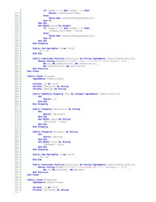 If (Index >= 0) And (Index < 3) Then
033.                    Return _Dimensions(Index)
034.               Else
035.                    Throw New IndexOutOfRangeException()
036.               End If
037.           End Get
038.           Set(ByVal value As Single)
039.               If (Index >= 0) And (Index < 3) Then
040.                    _Dimensions(Index) = value
041.               Else
042.                    Throw New IndexOutOfRangeException()
043.               End If
044.           End Set
045.       End Property
046.
047.       Public Sub New(ByVal Id As Int32)
048.           _Id = Id
049.       End Sub
050.
051.       Public Overrides Function ToString() As String Implements IIdentifiable.ToString
052.           Return String.Format("{0:0000}: Pacco {1}x{2}x{3}, Destinazione: {4}", _
053.               Me.Id, Me.Dimensions(0), Me.Dimensions(1), _
054.               Me.Dimensions(2), Me.Destination)
055.       End Function
056.   End Class
057.
058.   Public Class Telegram
059.       Implements IIdentifiable
060.
061.       Private _Id As Int32
062.       Private _Recipient As String
063.       Private _Message As String
064.
065.       Public ReadOnly Property Id() As Integer Implements IIdentifiable.Id
066.           Get
067.               Return _Id
068.           End Get
069.       End Property
070.
071.       Public Property Recipient() As String
072.           Get
073.               Return _Recipient
074.           End Get
075.           Set(ByVal value As String)
076.               _Recipient = value
077.           End Set
078.       End Property
079.
080.       Public Property Message() As String
081.           Get
082.               Return _Message
083.           End Get
084.           Set(ByVal value As String)
085.               _Message = value
086.           End Set
087.       End Property
088.
089.       Public Sub New(ByVal Id As Int32)
090.           _Id = Id
091.       End Sub
092.
093.       Public Overrides Function ToString() As String Implements IIdentifiable.ToString
094.           Return String.Format("{0:0000}: Telegramma per {1} ; Messaggio = {2}", _
095.               Me.Id, Me.Recipient, Me.Message)
096.       End Function
097.   End Class
098.
099.   Public Class MoneyOrder
100.       Implements IIdentifiable
101.
102.       Private _Id As Int32
103.       Private _Recipient As String
104.
 