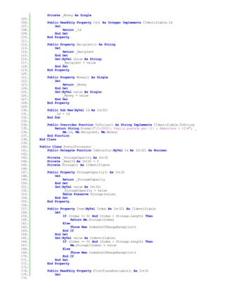 Private _Money As Single
105.
106.       Public ReadOnly Property Id() As Integer Implements IIdentifiable.Id
107.           Get
108.               Return _Id
109.           End Get
110.       End Property
111.
112.       Public Property Recipient() As String
113.           Get
114.               Return _Recipient
115.           End Get
116.           Set(ByVal value As String)
117.               _Recipient = value
118.           End Set
119.       End Property
120.
121.       Public Property Money() As Single
122.           Get
123.               Return _Money
124.           End Get
125.           Set(ByVal value As Single)
126.               _Money = value
127.           End Set
128.       End Property
129.
130.       Public Sub New(ByVal Id As Int32)
131.           _Id = Id
132.       End Sub
133.
134.       Public Overrides Function ToString() As String Implements IIdentifiable.ToString
135.           Return String.Format("{0:0000}: Vaglia postale per {1} ; Ammontare = {2}€", _
136.               Me.Id, Me.Recipient, Me.Money)
137.       End Function
138.   End Class
139.
140.   Public Class PostalProcessor
141.       Public Delegate Function IdSelector(ByVal Id As Int32) As Boolean
142.
143.       Private _StorageCapacity As Int32
144.       Private _NextId As Int32 = 0
145.       Private Storage() As IIdentifiable
146.
147.       Public Property StorageCapacity() As Int32
148.           Get
149.               Return _StorageCapacity
150.           End Get
151.           Set(ByVal value As Int32)
152.               _StorageCapacity = value
153.               ReDim Preserve Storage(value)
154.           End Set
155.       End Property
156.
157.       Public Property Item(ByVal Index As Int32) As IIdentifiable
158.           Get
159.               If (Index >= 0) And (Index < Storage.Length) Then
160.                    Return Me.Storage(Index)
161.               Else
162.                    Throw New IndexOutOfRangeException()
163.               End If
164.           End Get
165.           Set(ByVal value As IIdentifiable)
166.               If (Index >= 0) And (Index < Storage.Length) Then
167.                    Me.Storage(Index) = value
168.               Else
169.                    Throw New IndexOutOfRangeException()
170.               End If
171.           End Set
172.       End Property
173.
174.       Public ReadOnly Property FirstPlaceAvailable() As Int32
175.           Get
176.
 