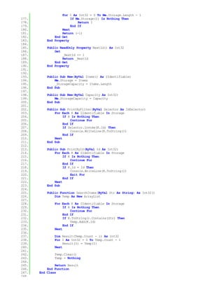 For I As Int32 = 0 To Me.Storage.Length - 1
177.                    If Me.Storage(I) Is Nothing Then
178.                        Return I
179.                    End If
180.               Next
181.               Return (-1)
182.           End Get
183.       End Property
184.
185.       Public ReadOnly Property NextId() As Int32
186.           Get
187.               _NextId += 1
188.               Return _NextId
189.           End Get
190.       End Property
191.
192.
193.       Public Sub New(ByVal Items() As IIdentifiable)
194.           Me.Storage = Items
195.           _StorageCapacity = Items.Length
196.       End Sub
197.
198.       Public Sub New(ByVal Capacity As Int32)
199.           Me.StorageCapacity = Capacity
200.       End Sub
201.
202.       Public Sub PrintByFilter(ByVal Selector As IdSelector)
203.           For Each K As IIdentifiable In Storage
204.                If K Is Nothing Then
205.                    Continue For
206.                End If
207.                If Selector.Invoke(K.Id) Then
208.                    Console.WriteLine(K.ToString())
209.                End If
210.           Next
211.       End Sub
212.
213.       Public Sub PrintById(ByVal Id As Int32)
214.           For Each K As IIdentifiable In Storage
215.                If K Is Nothing Then
216.                    Continue For
217.                End If
218.                If K.Id = Id Then
219.                    Console.WriteLine(K.ToString())
220.                    Exit For
221.                End If
222.           Next
223.       End Sub
224.
225.       Public Function SearchItems(ByVal Str As String) As Int32()
226.           Dim Temp As New ArrayList
227.
228.           For Each K As IIdentifiable In Storage
229.                If K Is Nothing Then
230.                    Continue For
231.                End If
232.                If K.ToString().Contains(Str) Then
233.                    Temp.Add(K.Id)
234.                End If
235.           Next
236.
237.           Dim Result(Temp.Count - 1) As Int32
238.           For I As Int32 = 0 To Temp.Count - 1
239.                Result(I) = Temp(I)
240.           Next
241.
242.           Temp.Clear()
243.           Temp = Nothing
244.
245.           Return Result
246.       End Function
247.   End Class
248.
 