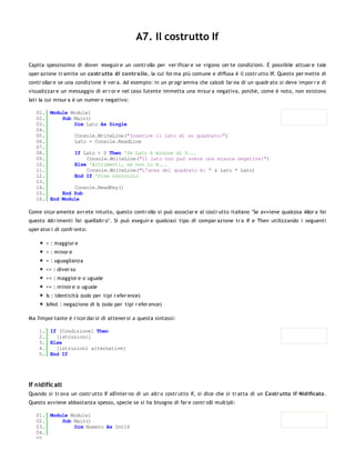 A7. Il costrutto If

Capita spessissimo di dover eseguir e un contr ollo per ver ificar e se vigono cer te condizioni. È possibile attuar e tale
oper azione tr amite un co str utto di co ntr o llo , la cui for ma più comune e diffusa è il costr utto If. Questo per mette di
contr ollar e se una condizione è ver a. Ad esempio: in un pr ogr amma che calcoli l'ar ea di un quadr ato si deve impor r e di
visualizzar e un messaggio di er r or e nel caso l'utente immetta una misur a negativa, poichè, come è noto, non esistono
lati la cui misur a è un numer o negativo:

   01. Module Module1
   02.     Sub Main()
   03.         Dim Lato As Single
   04.
   05.         Console.WriteLine("Inserire il lato di un quadrato:")
   06.         Lato = Console.ReadLine
   07.
   08.         If Lato < 0 Then 'Se Lato è minore di 0...
   09.              Console.WriteLine("Il lato non può avere una misura negativa!")
   10.         Else 'Altrimenti, se non lo è...
   11.              Console.WriteLine("L'area del quadrato è: " & Lato * Lato)
   12.         End If 'Fine controllo
   13.
   14.         Console.ReadKey()
   15.     End Sub
   16. End Module

Come sicur amente avr ete intuito, questo contr ollo si può associar e al costr utto italiano "Se avviene qualcosa Allor a fai
questo Altr imenti fai quell'altr o". Si può eseguir e qualsiasi tipo di compar azione tr a If e Then utilizzando i seguenti
oper ator i di confr onto:

       > : maggior e
       < : minor e
       = : uguaglianza
       <> : diver so
       >= : maggior e o uguale
       <= : minor e o uguale
       Is : identicità (solo per tipi r efer ence)
       IsNot : negazione di Is (solo per tipi r efer ence)

Ma l'impor tante è r icor dar si di attener si a questa sintassi:

    1. If [Condizione] Then
    2.   [istruzioni]
    3. Else
    4.   [istruzioni alternative]
    5. End If




If nidific ati
Quando si tr ova un costr utto If all'inter no di un altr o costr utto If, si dice che si tr atta di un Co str utto If Nidificato .
Questo avviene abbastanza spesso, specie se si ha bisogno di far e contr olli multipli:

   01. Module Module1
   02.     Sub Main()
   03.         Dim Numero As Int16
   04.
   05.
 