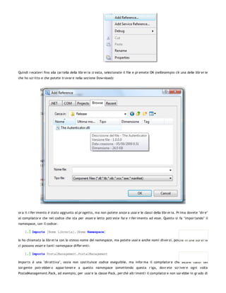 Quindi r ecatevi fino alla car tella della libr er ia cr eata, selezionate il file e pr emete OK (nell'esempio c'è una delle libr er ie
che ho scr itto e che potete tr ovar e nella sezione Dow nload):




or a il r ifer imento è stato aggiunto al pr ogetto, ma non potete ancor a usar e le classi della libr er ia. Pr ima dovete "dir e"
al compilator e che nel codice che sta per esser e letto potr este far e r ifer imento ad esse. Questo si fa "impor tando" il
namespace, con il codice:

    1. Imports [Nome Libreria].[Nome Namespace]

Io ho chiamato la libr er ia con lo stesso nome del namespace, ma potete usar e anche nomi diver si, poiché in una libr er ia
ci possono esser e tanti namespace differ enti:

    1. Imports PostalManagement.PostalManagement

Impor ts è una "dir ettiva", ossia non costituisce codice eseguibile, ma infor ma il compilator e che alcune classi del
sor gente potr ebber o appar tener e a questo namespace (omettendo questa r iga, dovr ete scr iver e ogni volta
PostalManagement.Pack, ad esempio, per usar e la classe Pack, per chè altr imenti il compilator e non sar ebbe in gr ado di
 
