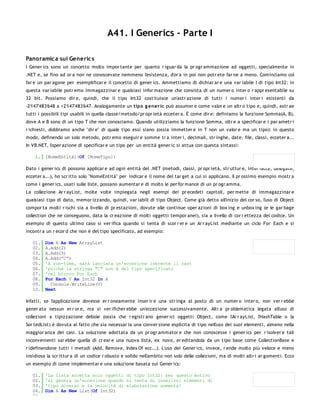 A41. I Generics - Parte I

Panoramic a sui Generic s
I Gener ics sono un concetto molto impor tante per quanto r iguar da la pr ogr ammazione ad oggetti, specialmente in
.NET e, se fino ad or a non ne conoscevate nemmeno l'esistenza, d'or a in poi non potr ete far ne a meno. Cominciamo col
far e un par agone per esemplificar e il concetto di gener ics. Ammettiamo di dichiar ar e una var iabile I di tipo Int32: in
questa var iabile potr emo immagazzinar e qualsiasi infor mazione che consista di un numer o inter o r appr esentabile su
32 bit. Possiamo dir e, quindi, che il tipo Int32 costituisce un'astr azione di tutti i numer i inter i esistenti da
-2'147'483'648 a +2'147'483'647. Analogamente un tipo g ener ic può assumer e come valor e un altr o tipo e, quindi, astr ae
tutti i possibili tipi usabili in quella classe/metodo/pr opr ietà ecceter a. È come dir e: definiamo la funzione Somma(A, B),
dove A e B sono di un tipo T che non conosciamo. Quando utilizziamo la funzione Somma, oltr e a specificar e i par ametr i
r ichiesti, dobbiamo anche "dir e" di quale tipo essi siano (ossia immetter e in T non un valor e ma un tipo): in questo
modo, definendo un solo metodo, potr emo eseguir e somme tr a inter i, decimali, str inghe, date, file, classi, ecceter a...
In VB.NET, l'oper azione di specificar e un tipo per un entità gener ic si attua con questa sintassi:

    1. [NomeEntità](Of [NomeTipo])

Dato i gener ics di possono applicar e ad ogni entità del .NET (metodi, classi, pr opr ietà, str uttur e, inter facce, delegate,
ecceter a...), ho scr itto solo "NomeEntità" per indicar e il nome del tar get a cui si applicano. Il pr ossimo esempio mostr a
come i gener ics, usati sulle liste, possano aumentar e di molto le per for mance di un pr ogr amma.
La collezione Ar r ayList, molte volte impiegata negli esempi dei pr ecedeti capitoli, per mette di immagazzinar e
qualsiasi tipo di dato, memor izzando, quindi, var iabili di tipo Object. Come già detto all'inizio del cor so, l'uso di Object
compor ta molti r ischi sia a livello di pr estazioni, dovute alle continue oper azioni di box ing e unbox ing (e le gar bage
collection che ne conseguono, data la cr eazione di molti oggetti tempor anei), sia a livello di cor r ettezza del codice. Un
esempio di questo ultimo caso si ver ifica quando si tenta di scor r er e un Ar r ayList mediante un ciclo For Each e si
incontr a un r ecor d che non è del tipo specificato, ad esempio:

   01.   Dim A As New ArrayList
   02.   A.Add(2)
   03.   A.Add(3)
   04.   A.Add("C")
   05.   'A run-time, sarà lanciata un'eccezione inerente il cast
   06.   'poichè la stringa "C" non è del tipo specificato
   07.   'nel blocco For Each
   08.   For Each V As Int32 In A
   09.     Console.WriteLine(V)
   10.   Next

Infatti, se l'applicazione dovesse er r oneamente inser ir e una str inga al posto di un numer o inter o, non ver r ebbe
gener ato nessun er r or e, ma si ver ificher ebbe un'eccezione successivamente. Altr a pr oblematica legata all'uso di
collezioni a tipizzazione debole (ossia che r egistr ano gener ici oggetti Object, come l'Ar r ayList, l'HashTable o la
Sor tedList) è dovuta al fatto che sia necessar ia una conver sione esplicita di tipo nell'uso dei suoi elementi, almeno nella
maggior anza dei casi. La soluzione adottata da un pr ogr ammator e che non conoscesse i gener ics per r isolver e tali
inconvenienti sar ebbe quella di cr ear e una nuova lista, ex novo, er editandola da un tipo base come CollectionBase e
r idefinendone tutti i metodi (Add, Remove, Index Of ecc...). L'uso dei Gener ics, invece, r ende molto più veloce e meno
insidiosa la scr ittur a di un codice r obusto e solido nell'ambito non solo delle collezioni, ma di molti altr i ar gomenti. Ecco
un esempio di come implementar e una soluzione basata sui Gener ics:

   01.   'La lista accetta solo oggetti di tipo Int32: per questo motivo
   02.   'si genera un'eccezione quando si tenta di inserirvi elementi di
   03.   'tipo diverso e la velocità di elaborazione aumenta!
   04.   Dim A As New List(Of Int32)
   05.
 