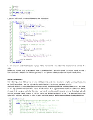 A.Add(1)
   06.   A.Add(4)
   07.   A.Add(8)
   08.   'A.Add("C") '<- Impossibile
   09.   For Each V As Int32 In A
   10.     Console.WriteLine(V)
   11.   Next

E questa è una dimostr azione dell'incr emento delle pr estazioni:

   01. Module Module1
   02.     Sub Main()
   03.         Dim TipDebole As New ArrayList
   04.         Dim TipForte As New List(Of Int32)
   05.         Dim S As New Stopwatch
   06.
   07.         'Cronometra le operazioni su ArrayList
   08.         S.Start()
   09.         For I As Int32 = 1 To 1000000
   10.              TipDebole.Add(I)
   11.         Next
   12.         S.Stop()
   13.         Console.WriteLine(S.ElapsedMilliseconds & _
   14.              " millisecondi per ArrayList!")
   15.
   16.         'Cronometra le operazioni su List
   17.         S.Reset()
   18.         S.Start()
   19.         For I As Int32 = 1 To 1000000
   20.              TipForte.Add(I)
   21.         Next
   22.         S.Stop()
   23.         Console.WriteLine(S.ElapsedMilliseconds & _
   24.              " millisecondi per List(Of T)!")
   25.
   26.         Console.ReadKey()
   27.     End Sub
   28. End Module

Sul mio computer por tatile l'Ar r ayList impiega 197ms, mentr e List 33ms: i Gener ics incr ementano la velocità di 6
volte!
Oltr e a List, esistono anche altr e collezioni gener ic, ossia Dictionar y e Sor tedDictionar y: tutti questi sono la ver sione a
tipizzazione for te delle nor mali collezioni già viste. Ma or a vediamo come scr iver e nuove classi e metodi gener ic.




Generic s Standard
Una volta impar ato a dichiar ar e e scr iver e entità gener ics, sar à anche altr ettanto semplice usar e quelli esistenti,
per ciò iniziamo col dar e le pr ime infor mazioni su come scr iver e, ad esempio, una classe gener ics.
Una classe gener ics si r ifer isce ad un qualsiasi tipo T che non possiamo conoscer e al momento dela scr ittur a del codice,
ma che il pr ogr ammator e specificher à all'atto di dichiar azione di un oggetto r appr esentato da questa classe. Il fatto
che essa sia di tipo gener ico indica che anche i suoi membr i, molto pr obabilmente, avr anno lo stesso tipo: più nello
specifico, potr ebber o esser ci campi di tipo T e metodi che lavor ano su oggetti di tipo T. Se nessuna di queste due
condizioni è ver ificata, allor a non ha senso scr iver e una classe gener ics. Ma iniziamo col veder e un semplice esempio:

 001. Module Module1
 002.     'Collezione generica che contiene un qualsiasi tipo T di
 003.     'oggetto. T si dice "tipo generic aperto"
 004.     Class Collection(Of T)
 005.         'Per ora limitiamoci a dichiarare un array interno
 006.         'alla classe.
 007.         'Vedremo in seguito che è possibile ereditare da
 008.         'una collezione generics già esistente.
 009.         'Notate che la variabile è di tipo T: una volta che
 010.         'abbiamo dichiarato la classe come generics su un tipo T,
 011.
 