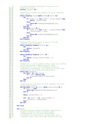 'è come se avessimo "dichiarato" l'esistenza di T
012.       'come tipo fittizio.
013.       Private _Values() As T
014.
015.       'Restituisce l'Index-esimo elemento di Values (anch'esso
016.       'è di tipo T)
017.       Public Property Values(ByVal Index As Int32) As T
018.           Get
019.               If (Index >= 0) And (Index < _Values.Length) Then
020.                    Return _Values(Index)
021.               Else
022.                    Throw New IndexOutOfRangeException()
023.               End If
024.           End Get
025.           Set(ByVal value As T)
026.               If (Index >= 0) And (Index < _Values.Length) Then
027.                    _Values(Index) = value
028.               Else
029.                    Throw New IndexOutOfRangeException()
030.               End If
031.           End Set
032.       End Property
033.
034.       'Proprietà che restituiscono il primo e l'ultimo
035.       'elemento della collezione
036.       Public ReadOnly Property First() As T
037.           Get
038.               Return _Values(0)
039.           End Get
040.       End Property
041.
042.       Public ReadOnly Property Last() As T
043.           Get
044.               Return _Values(_Values.Length - 1)
045.           End Get
046.       End Property
047.
048.       'Stampa tutti i valori presenti nella collezione a schermo.
049.       'Su un tipo generic è sempre possibile usare
050.       'l'operatore Is (ed il suo corrispettivo IsNot) e
051.       'confrontarlo con Nothing. Se si tratta di un tipo value
052.       'l'uguaglianza con Nothing sarà sempre falsa.
053.       Public Sub PrintAll()
054.           For Each V As T In _Values
055.                If V IsNot Nothing Then
056.                    Console.WriteLine(V.ToString())
057.                End If
058.           Next
059.       End Sub
060.
061.       'Inizializza la collezione con Count elementi, tutti del
062.       'valore DefaultValue
063.       Sub New(ByVal Count As Int32, ByVal DefaultValue As T)
064.           If Count < 1 Then
065.               Throw New ArgumentOutOfRangeException()
066.           End If
067.
068.           ReDim _Values(Count - 1)
069.
070.           For I As Int32 = 0 To _Values.Length - 1
071.                _Values(I) = DefaultValue
072.           Next
073.       End Sub
074.
075.   End Class
076.
077.   Sub Main()
078.       'Dichiara quattro variabili contenenti quattro nuovi
079.       'oggetti Collection. Ognuno di questi, però,
080.       'è specifico per un solo tipo che decidiamo
081.       'noi durante la dichiarazione. String, Int32, Date
082.       'e Person, ossia i tipi che stiamo inserendo nel tipo
083.
 