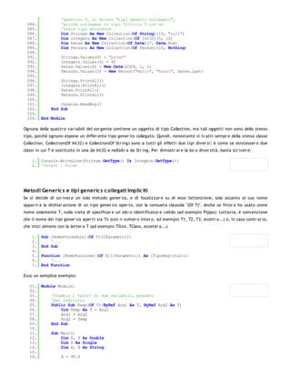 'generico T, si dicono "tipi generic collegati",
  084.         'poiché collegano il tipo fittizio T con un
  085.         'reale tipo esistente
  086.         Dim Strings As New Collection(Of String)(10, "null")
  087.         Dim Integers As New Collection(Of Int32)(5, 12)
  088.         Dim Dates As New Collection(Of Date)(7, Date.Now)
  089.         Dim Persons As New Collection(Of Person)(10, Nothing)
  090.
  091.         Strings.Values(0) = "primo"
  092.         Integers.Values(3) = 45
  093.         Dates.Values(6) = New Date(2009, 1, 1)
  094.         Persons.Values(3) = New Person("Mario", "Rossi", Dates.Last)
  095.
  096.         Strings.PrintAll()
  097.         Integers.PrintAll()
  098.         Dates.PrintAll()
  099.         Persons.PrintAll()
  100.
  101.         Console.ReadKey()
  102.     End Sub
  103.
  104. End Module

Ognuna della quattr o var iabili del sor gente contiene un oggetto di tipo Collection, ma tali oggetti non sono dello stesso
tipo, poiché ognuno espone un differ ente tipo gener ics collegato. Quindi, nonostante si tr atti sempr e della stessa classe
Collection, Collection(Of Int32) e Collection(Of Str ing) sono a tutti gli effetti due tipi diver si: è come se esistesser o due
classi in cui T è sostituito in una da Int32 e nell'altr a da Str ing. Per dimostr ar e la lor o diver sità, basta scr iver e:

    1. Console.WriteLine(Strings.GetType() Is Integers.GetType())
    2. 'Output : False




Metodi Generic s e tipi generic s c ollegati implic iti
Se si decide di scr iver e un solo metodo gener ics, e di focalizzar e su di esso l'attenzione, solo accanto al suo nome
appar ir à la dichiar azione di un tipo gener ics aper to, con la consueta clausola "(Of T)". Anche se fin'or a ho usato come
nome solamente T, nulla vieta di specificar e un altr o identificator e valido (ad esempio Pippo): tuttavia, è convenzione
che il nome dei tipi gener ics aper ti sia Tn (con n numer o inter o, ad esempio T1, T2, T3, eccetr a...) o, in caso contr ar io,
che inizi almeno con la letter a T (ad esempio TSize, TClass, ecceter a...).

    1.   Sub [NomeProcedura](Of T)([Parametri])
    2.       '...
    3.   End Sub
    4.
    5.   Function [NomeFunzione](Of T)([Parametri]) As [TipoRestituito]
    6.       '...
    7.   End Function

Ecco un semplice esempio:

   01. Module Module1
   02.
   03.     'Scambia i valori di due variabili, passate
   04.     'per indirizzo
   05.     Public Sub Swap(Of T)(ByRef Arg1 As T, ByRef Arg2 As T)
   06.         Dim Temp As T = Arg1
   07.         Arg1 = Arg2
   08.         Arg2 = Temp
   09.     End Sub
   10.
   11.     Sub Main()
   12.         Dim X, Y As Double
   13.         Dim Z As Single
   14.         Dim A, B As String
   15.
   16.         X = 90.0
   17.
 